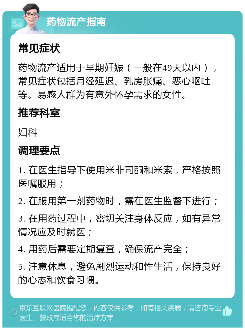 药物流产指南 常见症状 药物流产适用于早期妊娠（一般在49天以内），常见症状包括月经延迟、乳房胀痛、恶心呕吐等。易感人群为有意外怀孕需求的女性。 推荐科室 妇科 调理要点 1. 在医生指导下使用米非司酮和米索，严格按照医嘱服用； 2. 在服用第一剂药物时，需在医生监督下进行； 3. 在用药过程中，密切关注身体反应，如有异常情况应及时就医； 4. 用药后需要定期复查，确保流产完全； 5. 注意休息，避免剧烈运动和性生活，保持良好的心态和饮食习惯。