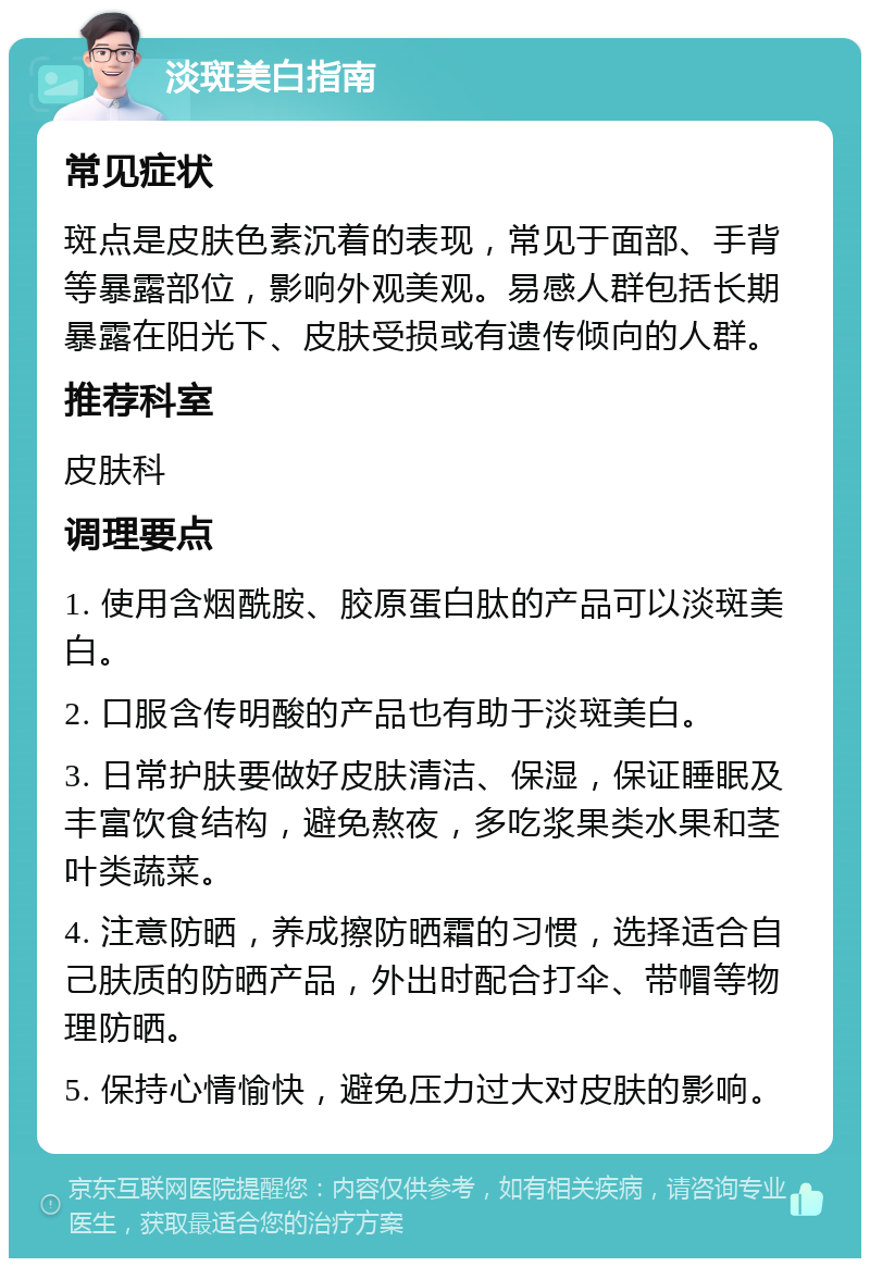 淡斑美白指南 常见症状 斑点是皮肤色素沉着的表现，常见于面部、手背等暴露部位，影响外观美观。易感人群包括长期暴露在阳光下、皮肤受损或有遗传倾向的人群。 推荐科室 皮肤科 调理要点 1. 使用含烟酰胺、胶原蛋白肽的产品可以淡斑美白。 2. 口服含传明酸的产品也有助于淡斑美白。 3. 日常护肤要做好皮肤清洁、保湿，保证睡眠及丰富饮食结构，避免熬夜，多吃浆果类水果和茎叶类蔬菜。 4. 注意防晒，养成擦防晒霜的习惯，选择适合自己肤质的防晒产品，外出时配合打伞、带帽等物理防晒。 5. 保持心情愉快，避免压力过大对皮肤的影响。