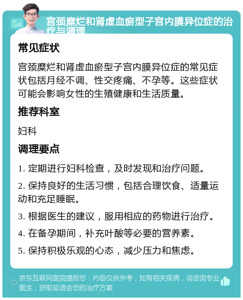 宫颈糜烂和肾虚血瘀型子宫内膜异位症的治疗与调理 常见症状 宫颈糜烂和肾虚血瘀型子宫内膜异位症的常见症状包括月经不调、性交疼痛、不孕等。这些症状可能会影响女性的生殖健康和生活质量。 推荐科室 妇科 调理要点 1. 定期进行妇科检查，及时发现和治疗问题。 2. 保持良好的生活习惯，包括合理饮食、适量运动和充足睡眠。 3. 根据医生的建议，服用相应的药物进行治疗。 4. 在备孕期间，补充叶酸等必要的营养素。 5. 保持积极乐观的心态，减少压力和焦虑。