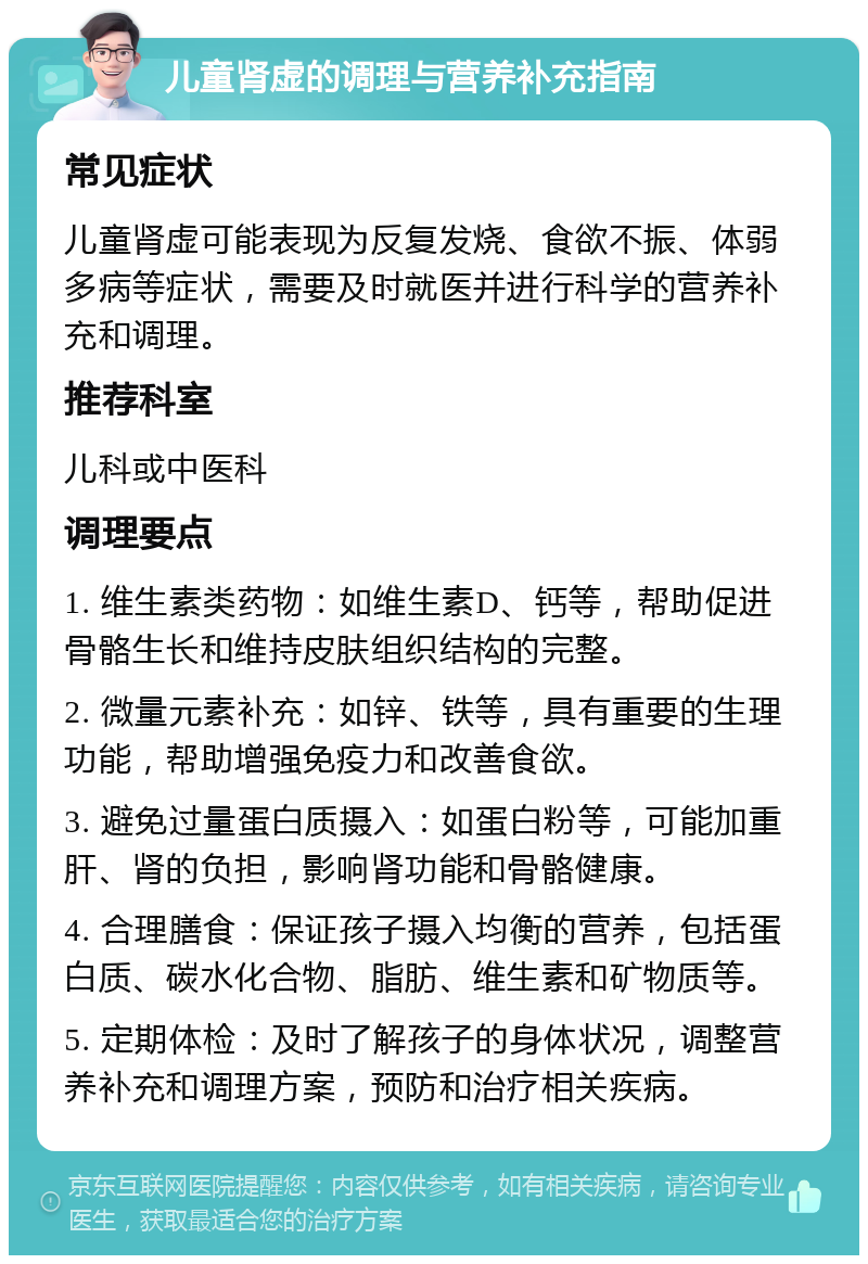 儿童肾虚的调理与营养补充指南 常见症状 儿童肾虚可能表现为反复发烧、食欲不振、体弱多病等症状，需要及时就医并进行科学的营养补充和调理。 推荐科室 儿科或中医科 调理要点 1. 维生素类药物：如维生素D、钙等，帮助促进骨骼生长和维持皮肤组织结构的完整。 2. 微量元素补充：如锌、铁等，具有重要的生理功能，帮助增强免疫力和改善食欲。 3. 避免过量蛋白质摄入：如蛋白粉等，可能加重肝、肾的负担，影响肾功能和骨骼健康。 4. 合理膳食：保证孩子摄入均衡的营养，包括蛋白质、碳水化合物、脂肪、维生素和矿物质等。 5. 定期体检：及时了解孩子的身体状况，调整营养补充和调理方案，预防和治疗相关疾病。