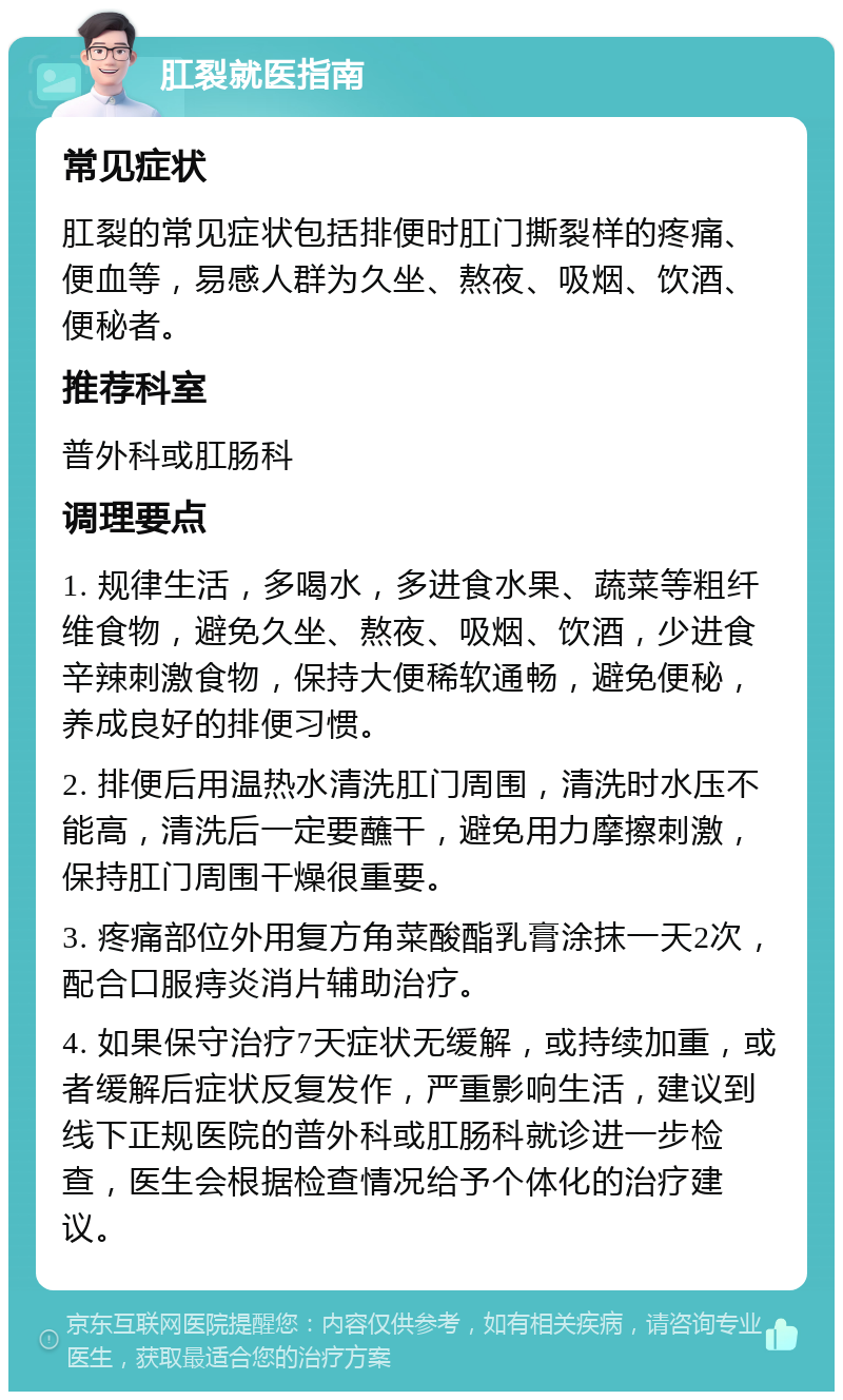 肛裂就医指南 常见症状 肛裂的常见症状包括排便时肛门撕裂样的疼痛、便血等，易感人群为久坐、熬夜、吸烟、饮酒、便秘者。 推荐科室 普外科或肛肠科 调理要点 1. 规律生活，多喝水，多进食水果、蔬菜等粗纤维食物，避免久坐、熬夜、吸烟、饮酒，少进食辛辣刺激食物，保持大便稀软通畅，避免便秘，养成良好的排便习惯。 2. 排便后用温热水清洗肛门周围，清洗时水压不能高，清洗后一定要蘸干，避免用力摩擦刺激，保持肛门周围干燥很重要。 3. 疼痛部位外用复方角菜酸酯乳膏涂抹一天2次，配合口服痔炎消片辅助治疗。 4. 如果保守治疗7天症状无缓解，或持续加重，或者缓解后症状反复发作，严重影响生活，建议到线下正规医院的普外科或肛肠科就诊进一步检查，医生会根据检查情况给予个体化的治疗建议。