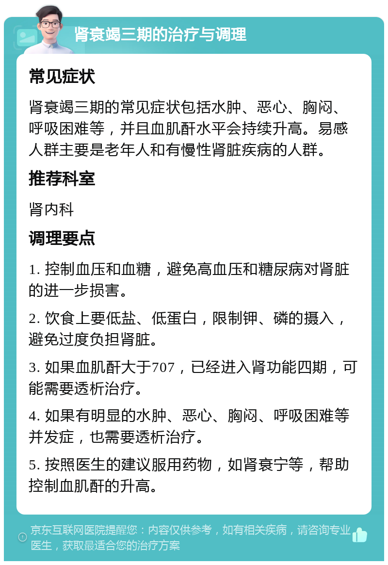 肾衰竭三期的治疗与调理 常见症状 肾衰竭三期的常见症状包括水肿、恶心、胸闷、呼吸困难等，并且血肌酐水平会持续升高。易感人群主要是老年人和有慢性肾脏疾病的人群。 推荐科室 肾内科 调理要点 1. 控制血压和血糖，避免高血压和糖尿病对肾脏的进一步损害。 2. 饮食上要低盐、低蛋白，限制钾、磷的摄入，避免过度负担肾脏。 3. 如果血肌酐大于707，已经进入肾功能四期，可能需要透析治疗。 4. 如果有明显的水肿、恶心、胸闷、呼吸困难等并发症，也需要透析治疗。 5. 按照医生的建议服用药物，如肾衰宁等，帮助控制血肌酐的升高。