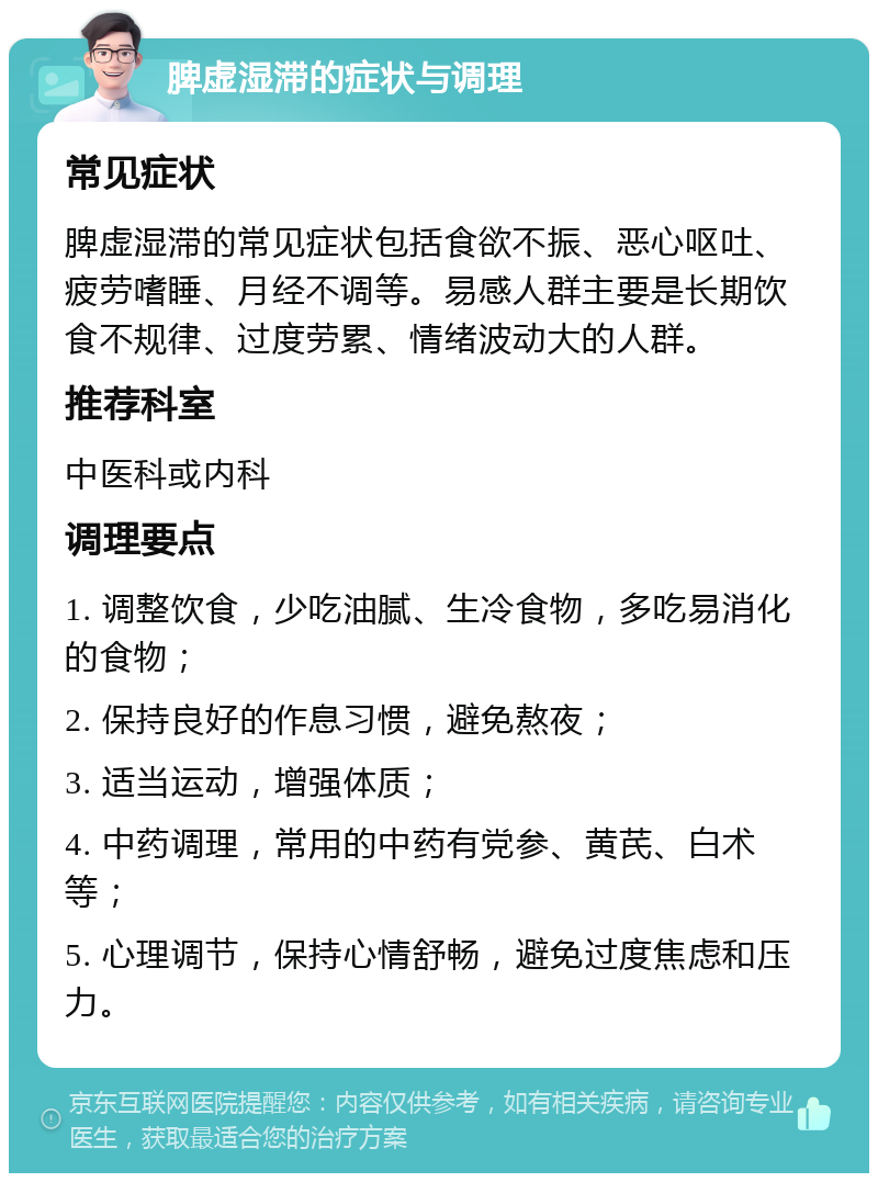 脾虚湿滞的症状与调理 常见症状 脾虚湿滞的常见症状包括食欲不振、恶心呕吐、疲劳嗜睡、月经不调等。易感人群主要是长期饮食不规律、过度劳累、情绪波动大的人群。 推荐科室 中医科或内科 调理要点 1. 调整饮食，少吃油腻、生冷食物，多吃易消化的食物； 2. 保持良好的作息习惯，避免熬夜； 3. 适当运动，增强体质； 4. 中药调理，常用的中药有党参、黄芪、白术等； 5. 心理调节，保持心情舒畅，避免过度焦虑和压力。