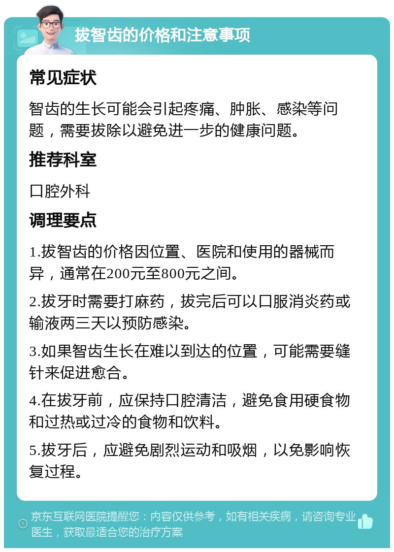 拔智齿的价格和注意事项 常见症状 智齿的生长可能会引起疼痛、肿胀、感染等问题，需要拔除以避免进一步的健康问题。 推荐科室 口腔外科 调理要点 1.拔智齿的价格因位置、医院和使用的器械而异，通常在200元至800元之间。 2.拔牙时需要打麻药，拔完后可以口服消炎药或输液两三天以预防感染。 3.如果智齿生长在难以到达的位置，可能需要缝针来促进愈合。 4.在拔牙前，应保持口腔清洁，避免食用硬食物和过热或过冷的食物和饮料。 5.拔牙后，应避免剧烈运动和吸烟，以免影响恢复过程。