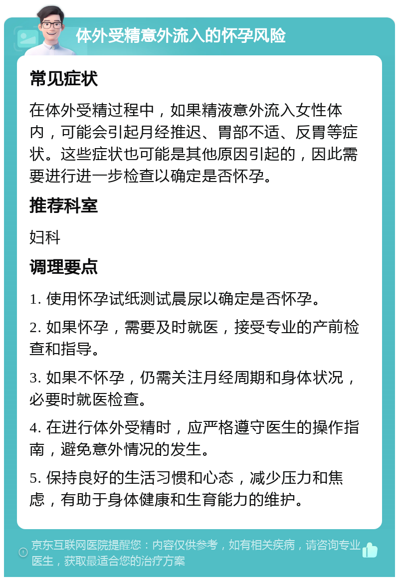 体外受精意外流入的怀孕风险 常见症状 在体外受精过程中，如果精液意外流入女性体内，可能会引起月经推迟、胃部不适、反胃等症状。这些症状也可能是其他原因引起的，因此需要进行进一步检查以确定是否怀孕。 推荐科室 妇科 调理要点 1. 使用怀孕试纸测试晨尿以确定是否怀孕。 2. 如果怀孕，需要及时就医，接受专业的产前检查和指导。 3. 如果不怀孕，仍需关注月经周期和身体状况，必要时就医检查。 4. 在进行体外受精时，应严格遵守医生的操作指南，避免意外情况的发生。 5. 保持良好的生活习惯和心态，减少压力和焦虑，有助于身体健康和生育能力的维护。