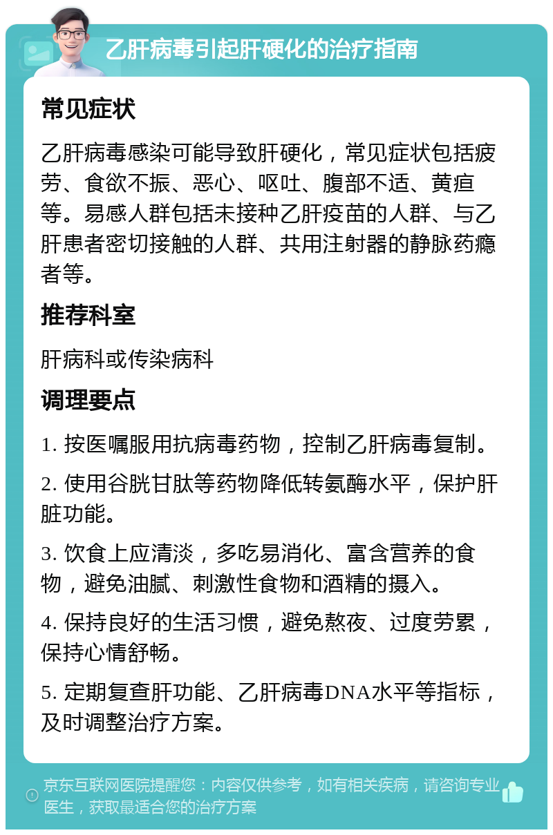 乙肝病毒引起肝硬化的治疗指南 常见症状 乙肝病毒感染可能导致肝硬化，常见症状包括疲劳、食欲不振、恶心、呕吐、腹部不适、黄疸等。易感人群包括未接种乙肝疫苗的人群、与乙肝患者密切接触的人群、共用注射器的静脉药瘾者等。 推荐科室 肝病科或传染病科 调理要点 1. 按医嘱服用抗病毒药物，控制乙肝病毒复制。 2. 使用谷胱甘肽等药物降低转氨酶水平，保护肝脏功能。 3. 饮食上应清淡，多吃易消化、富含营养的食物，避免油腻、刺激性食物和酒精的摄入。 4. 保持良好的生活习惯，避免熬夜、过度劳累，保持心情舒畅。 5. 定期复查肝功能、乙肝病毒DNA水平等指标，及时调整治疗方案。