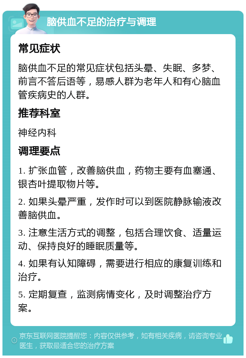 脑供血不足的治疗与调理 常见症状 脑供血不足的常见症状包括头晕、失眠、多梦、前言不答后语等，易感人群为老年人和有心脑血管疾病史的人群。 推荐科室 神经内科 调理要点 1. 扩张血管，改善脑供血，药物主要有血塞通、银杏叶提取物片等。 2. 如果头晕严重，发作时可以到医院静脉输液改善脑供血。 3. 注意生活方式的调整，包括合理饮食、适量运动、保持良好的睡眠质量等。 4. 如果有认知障碍，需要进行相应的康复训练和治疗。 5. 定期复查，监测病情变化，及时调整治疗方案。