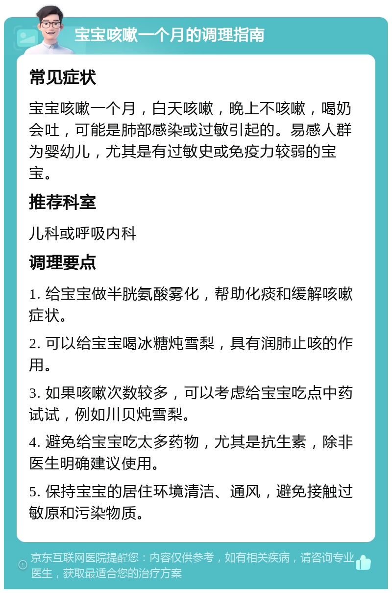 宝宝咳嗽一个月的调理指南 常见症状 宝宝咳嗽一个月，白天咳嗽，晚上不咳嗽，喝奶会吐，可能是肺部感染或过敏引起的。易感人群为婴幼儿，尤其是有过敏史或免疫力较弱的宝宝。 推荐科室 儿科或呼吸内科 调理要点 1. 给宝宝做半胱氨酸雾化，帮助化痰和缓解咳嗽症状。 2. 可以给宝宝喝冰糖炖雪梨，具有润肺止咳的作用。 3. 如果咳嗽次数较多，可以考虑给宝宝吃点中药试试，例如川贝炖雪梨。 4. 避免给宝宝吃太多药物，尤其是抗生素，除非医生明确建议使用。 5. 保持宝宝的居住环境清洁、通风，避免接触过敏原和污染物质。