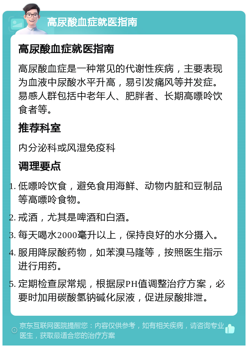 高尿酸血症就医指南 高尿酸血症就医指南 高尿酸血症是一种常见的代谢性疾病，主要表现为血液中尿酸水平升高，易引发痛风等并发症。易感人群包括中老年人、肥胖者、长期高嘌呤饮食者等。 推荐科室 内分泌科或风湿免疫科 调理要点 低嘌呤饮食，避免食用海鲜、动物内脏和豆制品等高嘌呤食物。 戒酒，尤其是啤酒和白酒。 每天喝水2000毫升以上，保持良好的水分摄入。 服用降尿酸药物，如苯溴马隆等，按照医生指示进行用药。 定期检查尿常规，根据尿PH值调整治疗方案，必要时加用碳酸氢钠碱化尿液，促进尿酸排泄。