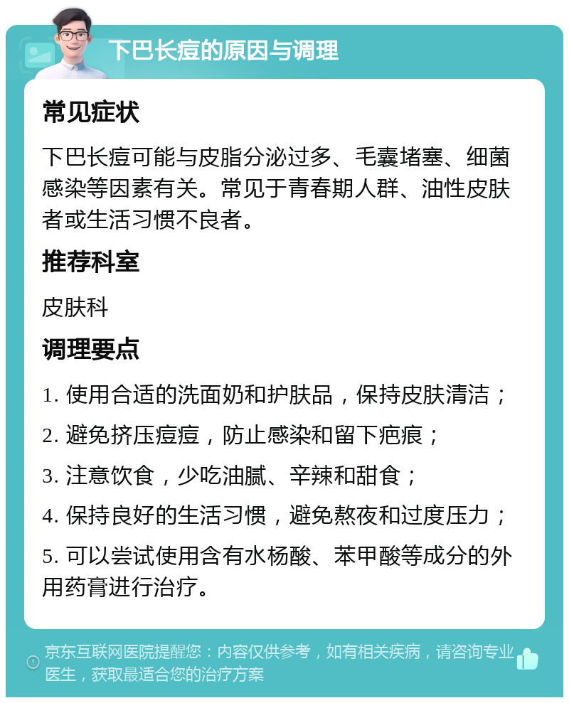 下巴长痘的原因与调理 常见症状 下巴长痘可能与皮脂分泌过多、毛囊堵塞、细菌感染等因素有关。常见于青春期人群、油性皮肤者或生活习惯不良者。 推荐科室 皮肤科 调理要点 1. 使用合适的洗面奶和护肤品，保持皮肤清洁； 2. 避免挤压痘痘，防止感染和留下疤痕； 3. 注意饮食，少吃油腻、辛辣和甜食； 4. 保持良好的生活习惯，避免熬夜和过度压力； 5. 可以尝试使用含有水杨酸、苯甲酸等成分的外用药膏进行治疗。