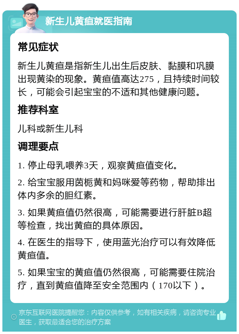 新生儿黄疸就医指南 常见症状 新生儿黄疸是指新生儿出生后皮肤、黏膜和巩膜出现黄染的现象。黄疸值高达275，且持续时间较长，可能会引起宝宝的不适和其他健康问题。 推荐科室 儿科或新生儿科 调理要点 1. 停止母乳喂养3天，观察黄疸值变化。 2. 给宝宝服用茵栀黄和妈咪爱等药物，帮助排出体内多余的胆红素。 3. 如果黄疸值仍然很高，可能需要进行肝脏B超等检查，找出黄疸的具体原因。 4. 在医生的指导下，使用蓝光治疗可以有效降低黄疸值。 5. 如果宝宝的黄疸值仍然很高，可能需要住院治疗，直到黄疸值降至安全范围内（170以下）。