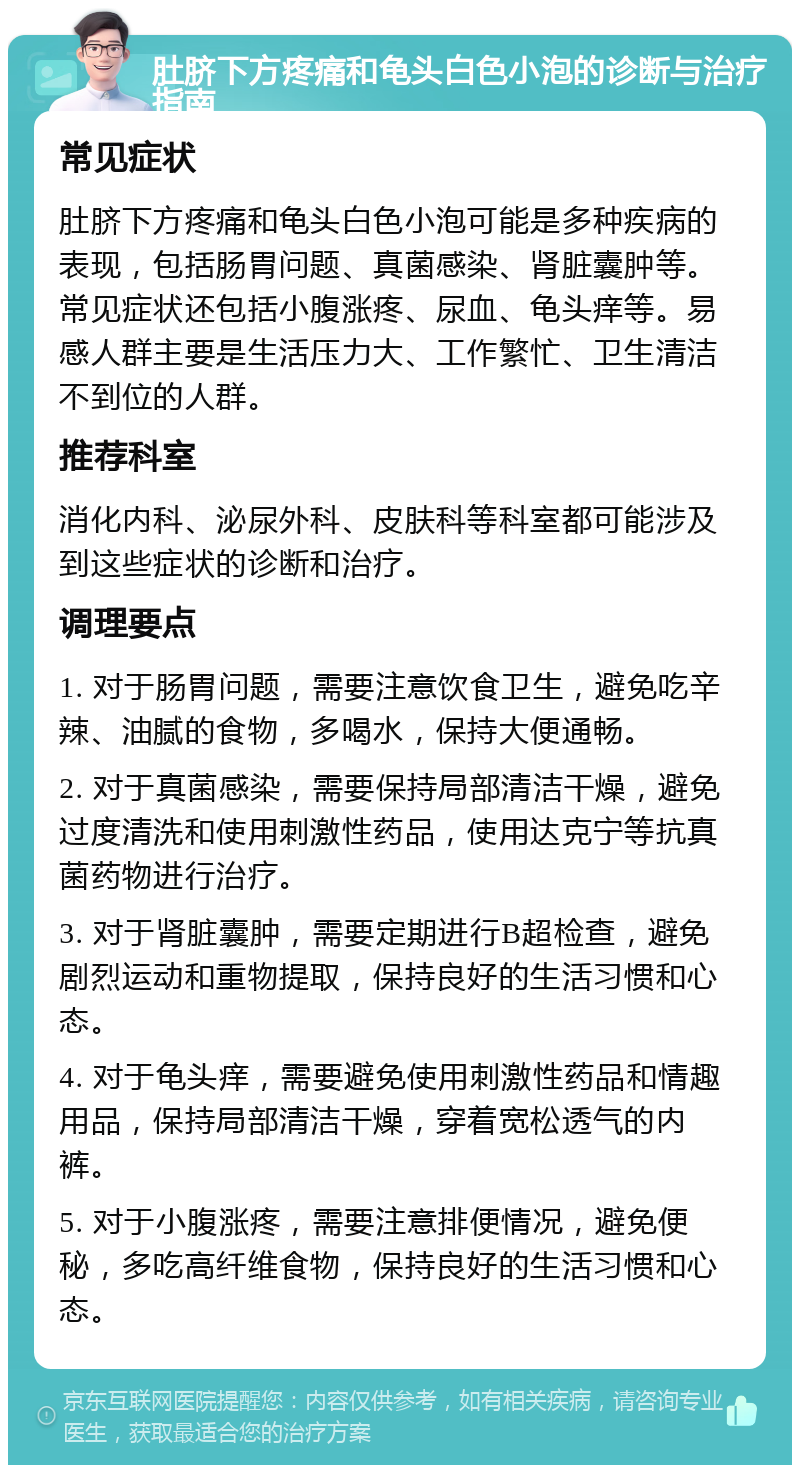 肚脐下方疼痛和龟头白色小泡的诊断与治疗指南 常见症状 肚脐下方疼痛和龟头白色小泡可能是多种疾病的表现，包括肠胃问题、真菌感染、肾脏囊肿等。常见症状还包括小腹涨疼、尿血、龟头痒等。易感人群主要是生活压力大、工作繁忙、卫生清洁不到位的人群。 推荐科室 消化内科、泌尿外科、皮肤科等科室都可能涉及到这些症状的诊断和治疗。 调理要点 1. 对于肠胃问题，需要注意饮食卫生，避免吃辛辣、油腻的食物，多喝水，保持大便通畅。 2. 对于真菌感染，需要保持局部清洁干燥，避免过度清洗和使用刺激性药品，使用达克宁等抗真菌药物进行治疗。 3. 对于肾脏囊肿，需要定期进行B超检查，避免剧烈运动和重物提取，保持良好的生活习惯和心态。 4. 对于龟头痒，需要避免使用刺激性药品和情趣用品，保持局部清洁干燥，穿着宽松透气的内裤。 5. 对于小腹涨疼，需要注意排便情况，避免便秘，多吃高纤维食物，保持良好的生活习惯和心态。