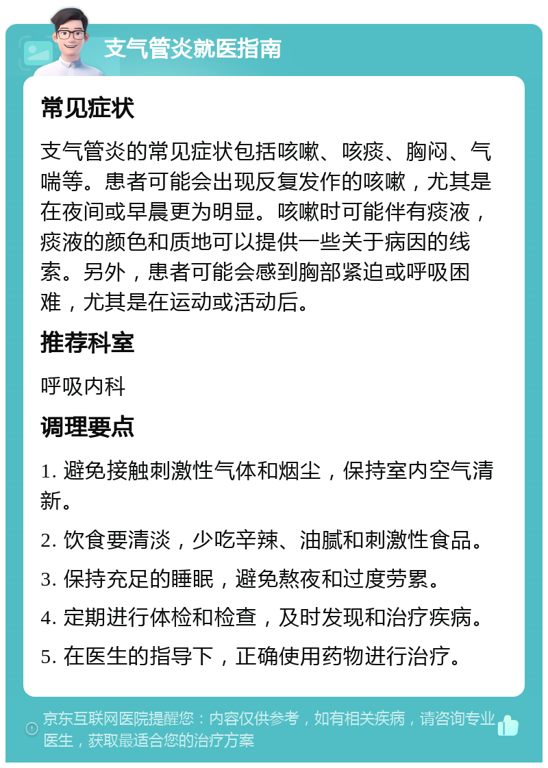 支气管炎就医指南 常见症状 支气管炎的常见症状包括咳嗽、咳痰、胸闷、气喘等。患者可能会出现反复发作的咳嗽，尤其是在夜间或早晨更为明显。咳嗽时可能伴有痰液，痰液的颜色和质地可以提供一些关于病因的线索。另外，患者可能会感到胸部紧迫或呼吸困难，尤其是在运动或活动后。 推荐科室 呼吸内科 调理要点 1. 避免接触刺激性气体和烟尘，保持室内空气清新。 2. 饮食要清淡，少吃辛辣、油腻和刺激性食品。 3. 保持充足的睡眠，避免熬夜和过度劳累。 4. 定期进行体检和检查，及时发现和治疗疾病。 5. 在医生的指导下，正确使用药物进行治疗。