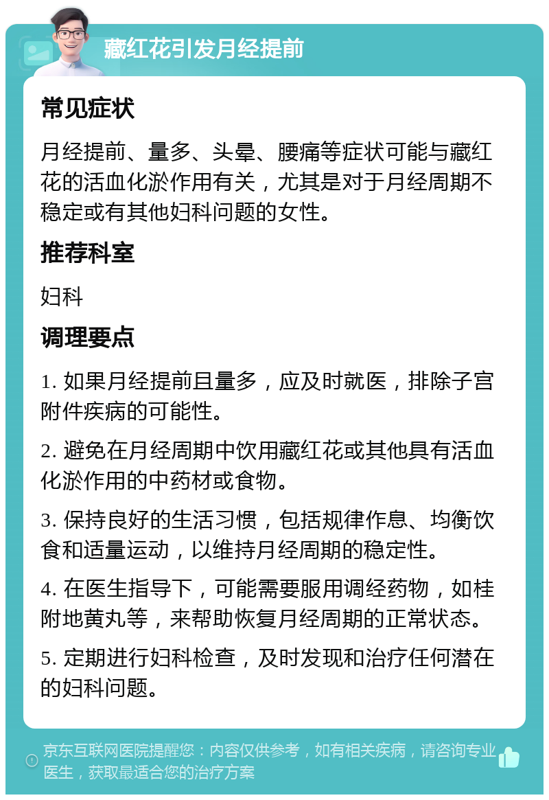 藏红花引发月经提前 常见症状 月经提前、量多、头晕、腰痛等症状可能与藏红花的活血化淤作用有关，尤其是对于月经周期不稳定或有其他妇科问题的女性。 推荐科室 妇科 调理要点 1. 如果月经提前且量多，应及时就医，排除子宫附件疾病的可能性。 2. 避免在月经周期中饮用藏红花或其他具有活血化淤作用的中药材或食物。 3. 保持良好的生活习惯，包括规律作息、均衡饮食和适量运动，以维持月经周期的稳定性。 4. 在医生指导下，可能需要服用调经药物，如桂附地黄丸等，来帮助恢复月经周期的正常状态。 5. 定期进行妇科检查，及时发现和治疗任何潜在的妇科问题。