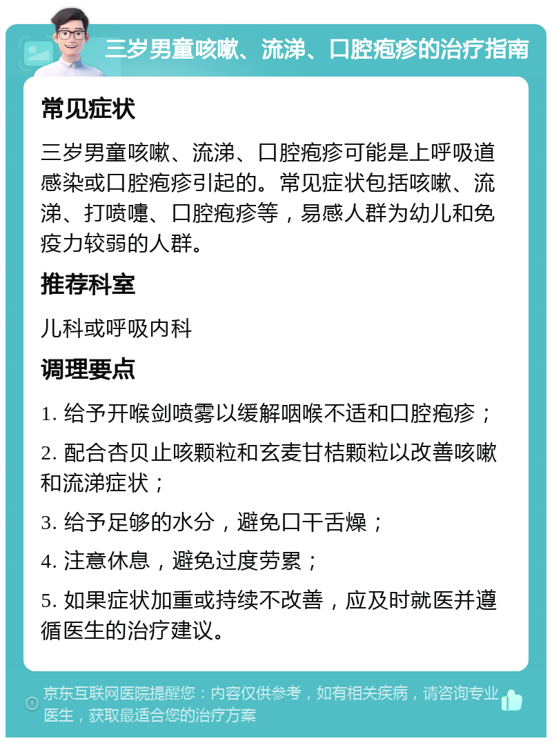 三岁男童咳嗽、流涕、口腔疱疹的治疗指南 常见症状 三岁男童咳嗽、流涕、口腔疱疹可能是上呼吸道感染或口腔疱疹引起的。常见症状包括咳嗽、流涕、打喷嚏、口腔疱疹等，易感人群为幼儿和免疫力较弱的人群。 推荐科室 儿科或呼吸内科 调理要点 1. 给予开喉剑喷雾以缓解咽喉不适和口腔疱疹； 2. 配合杏贝止咳颗粒和玄麦甘桔颗粒以改善咳嗽和流涕症状； 3. 给予足够的水分，避免口干舌燥； 4. 注意休息，避免过度劳累； 5. 如果症状加重或持续不改善，应及时就医并遵循医生的治疗建议。