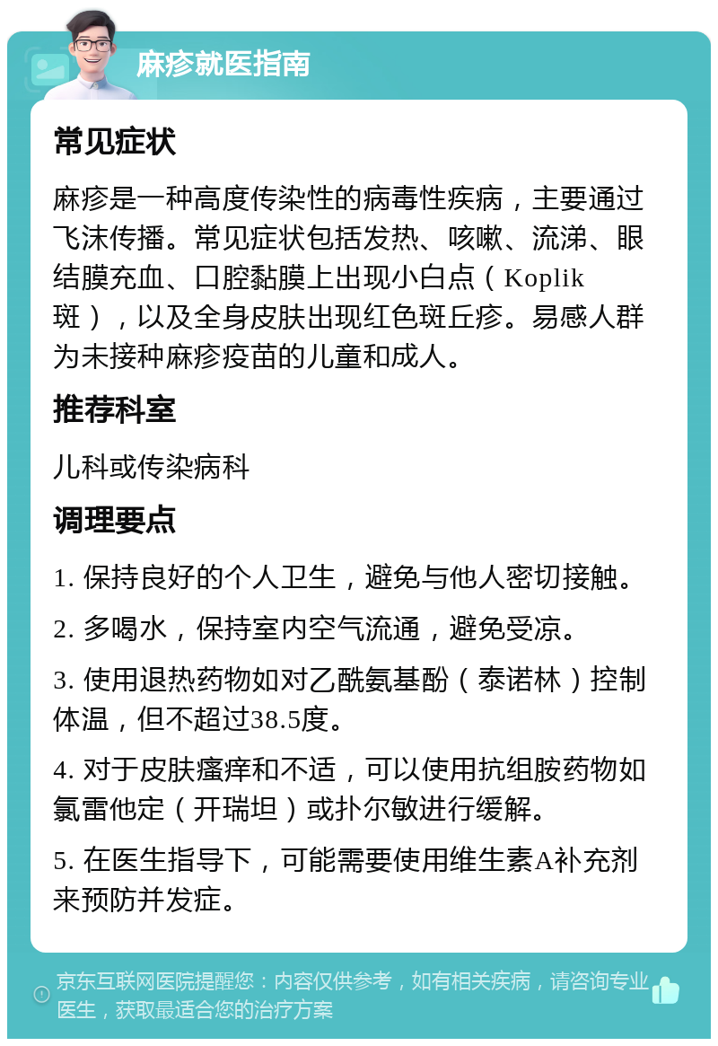 麻疹就医指南 常见症状 麻疹是一种高度传染性的病毒性疾病，主要通过飞沫传播。常见症状包括发热、咳嗽、流涕、眼结膜充血、口腔黏膜上出现小白点（Koplik斑），以及全身皮肤出现红色斑丘疹。易感人群为未接种麻疹疫苗的儿童和成人。 推荐科室 儿科或传染病科 调理要点 1. 保持良好的个人卫生，避免与他人密切接触。 2. 多喝水，保持室内空气流通，避免受凉。 3. 使用退热药物如对乙酰氨基酚（泰诺林）控制体温，但不超过38.5度。 4. 对于皮肤瘙痒和不适，可以使用抗组胺药物如氯雷他定（开瑞坦）或扑尔敏进行缓解。 5. 在医生指导下，可能需要使用维生素A补充剂来预防并发症。