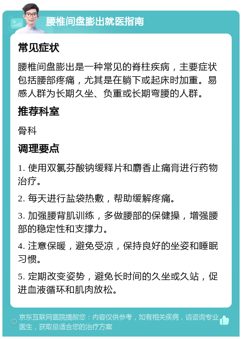 腰椎间盘膨出就医指南 常见症状 腰椎间盘膨出是一种常见的脊柱疾病，主要症状包括腰部疼痛，尤其是在躺下或起床时加重。易感人群为长期久坐、负重或长期弯腰的人群。 推荐科室 骨科 调理要点 1. 使用双氯芬酸钠缓释片和麝香止痛膏进行药物治疗。 2. 每天进行盐袋热敷，帮助缓解疼痛。 3. 加强腰背肌训练，多做腰部的保健操，增强腰部的稳定性和支撑力。 4. 注意保暖，避免受凉，保持良好的坐姿和睡眠习惯。 5. 定期改变姿势，避免长时间的久坐或久站，促进血液循环和肌肉放松。