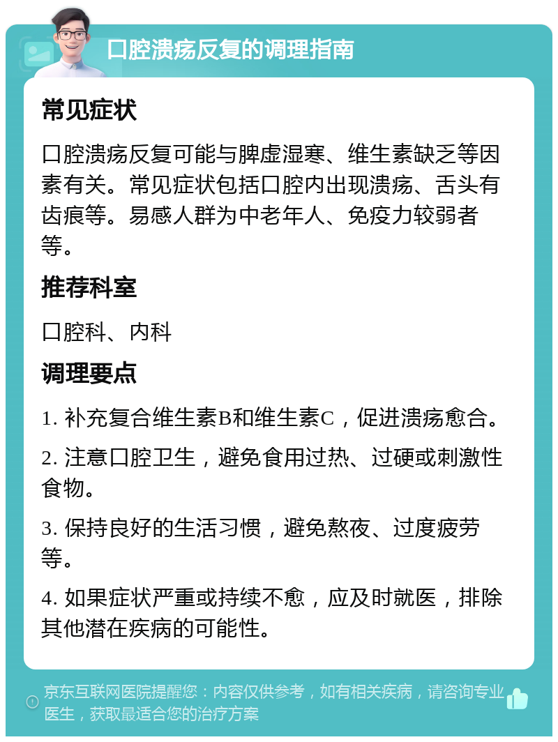 口腔溃疡反复的调理指南 常见症状 口腔溃疡反复可能与脾虚湿寒、维生素缺乏等因素有关。常见症状包括口腔内出现溃疡、舌头有齿痕等。易感人群为中老年人、免疫力较弱者等。 推荐科室 口腔科、内科 调理要点 1. 补充复合维生素B和维生素C，促进溃疡愈合。 2. 注意口腔卫生，避免食用过热、过硬或刺激性食物。 3. 保持良好的生活习惯，避免熬夜、过度疲劳等。 4. 如果症状严重或持续不愈，应及时就医，排除其他潜在疾病的可能性。