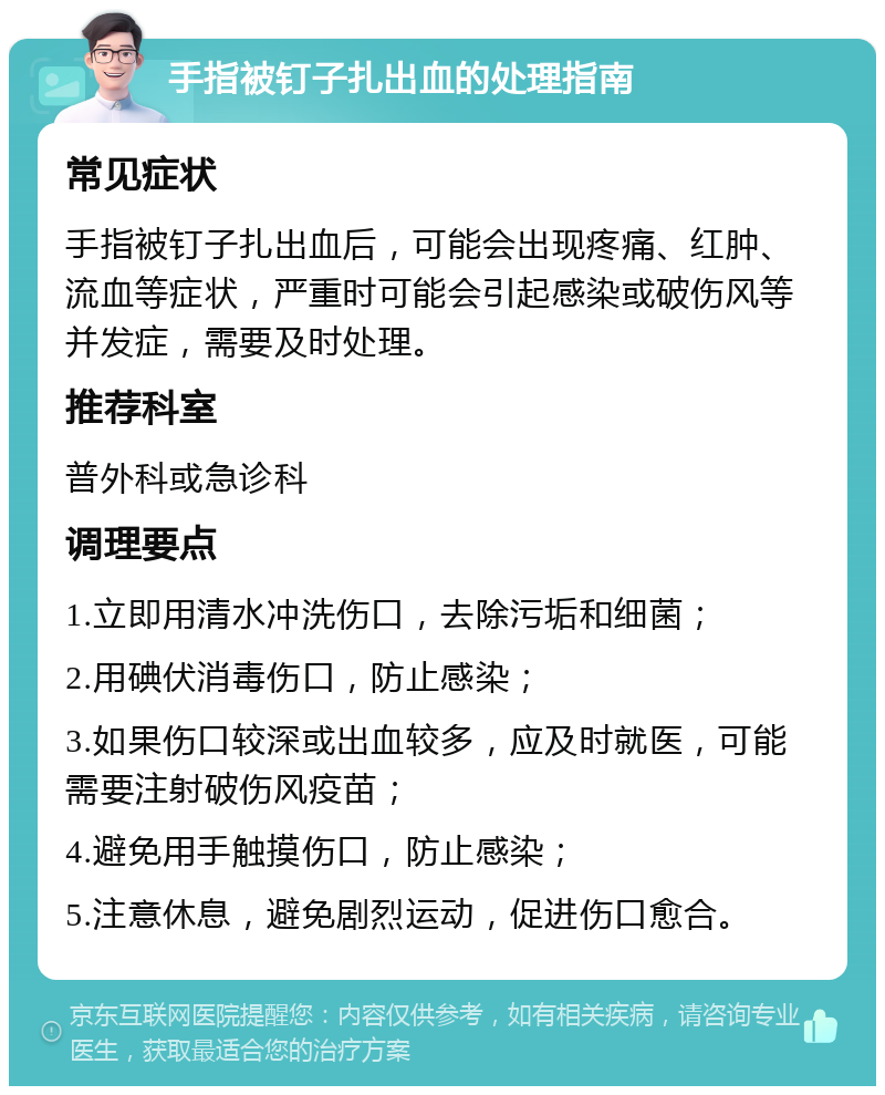 手指被钉子扎出血的处理指南 常见症状 手指被钉子扎出血后，可能会出现疼痛、红肿、流血等症状，严重时可能会引起感染或破伤风等并发症，需要及时处理。 推荐科室 普外科或急诊科 调理要点 1.立即用清水冲洗伤口，去除污垢和细菌； 2.用碘伏消毒伤口，防止感染； 3.如果伤口较深或出血较多，应及时就医，可能需要注射破伤风疫苗； 4.避免用手触摸伤口，防止感染； 5.注意休息，避免剧烈运动，促进伤口愈合。