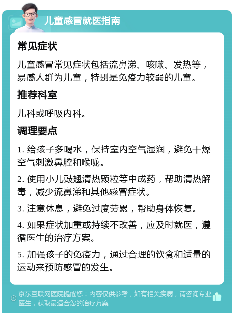 儿童感冒就医指南 常见症状 儿童感冒常见症状包括流鼻涕、咳嗽、发热等，易感人群为儿童，特别是免疫力较弱的儿童。 推荐科室 儿科或呼吸内科。 调理要点 1. 给孩子多喝水，保持室内空气湿润，避免干燥空气刺激鼻腔和喉咙。 2. 使用小儿豉翘清热颗粒等中成药，帮助清热解毒，减少流鼻涕和其他感冒症状。 3. 注意休息，避免过度劳累，帮助身体恢复。 4. 如果症状加重或持续不改善，应及时就医，遵循医生的治疗方案。 5. 加强孩子的免疫力，通过合理的饮食和适量的运动来预防感冒的发生。