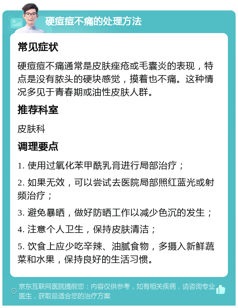 硬痘痘不痛的处理方法 常见症状 硬痘痘不痛通常是皮肤痤疮或毛囊炎的表现，特点是没有脓头的硬块感觉，摸着也不痛。这种情况多见于青春期或油性皮肤人群。 推荐科室 皮肤科 调理要点 1. 使用过氧化苯甲酰乳膏进行局部治疗； 2. 如果无效，可以尝试去医院局部照红蓝光或射频治疗； 3. 避免暴晒，做好防晒工作以减少色沉的发生； 4. 注意个人卫生，保持皮肤清洁； 5. 饮食上应少吃辛辣、油腻食物，多摄入新鲜蔬菜和水果，保持良好的生活习惯。