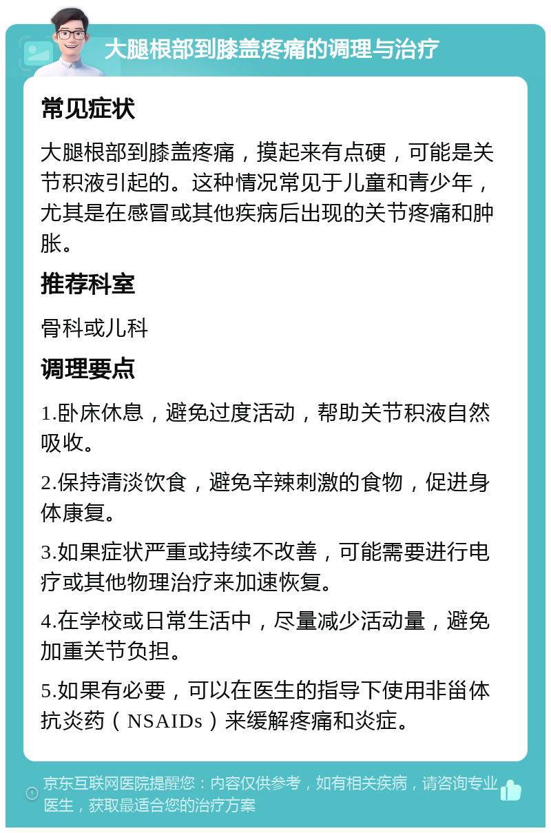 大腿根部到膝盖疼痛的调理与治疗 常见症状 大腿根部到膝盖疼痛，摸起来有点硬，可能是关节积液引起的。这种情况常见于儿童和青少年，尤其是在感冒或其他疾病后出现的关节疼痛和肿胀。 推荐科室 骨科或儿科 调理要点 1.卧床休息，避免过度活动，帮助关节积液自然吸收。 2.保持清淡饮食，避免辛辣刺激的食物，促进身体康复。 3.如果症状严重或持续不改善，可能需要进行电疗或其他物理治疗来加速恢复。 4.在学校或日常生活中，尽量减少活动量，避免加重关节负担。 5.如果有必要，可以在医生的指导下使用非甾体抗炎药（NSAIDs）来缓解疼痛和炎症。