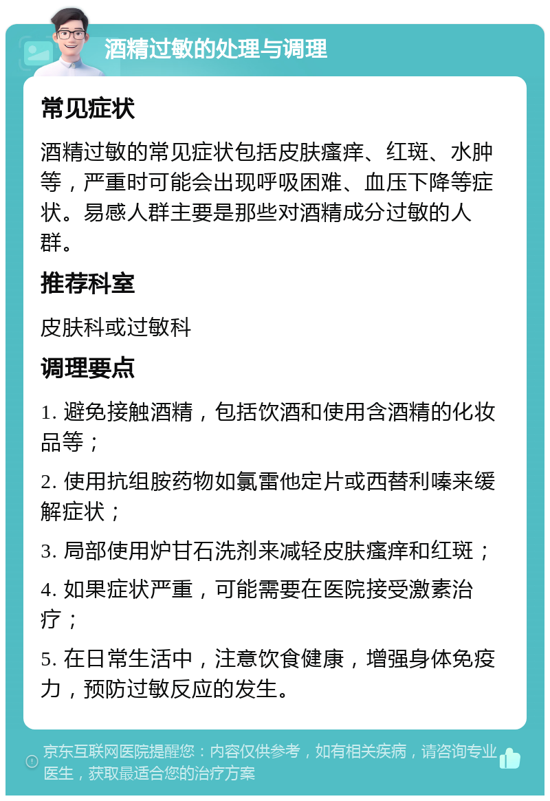 酒精过敏的处理与调理 常见症状 酒精过敏的常见症状包括皮肤瘙痒、红斑、水肿等，严重时可能会出现呼吸困难、血压下降等症状。易感人群主要是那些对酒精成分过敏的人群。 推荐科室 皮肤科或过敏科 调理要点 1. 避免接触酒精，包括饮酒和使用含酒精的化妆品等； 2. 使用抗组胺药物如氯雷他定片或西替利嗪来缓解症状； 3. 局部使用炉甘石洗剂来减轻皮肤瘙痒和红斑； 4. 如果症状严重，可能需要在医院接受激素治疗； 5. 在日常生活中，注意饮食健康，增强身体免疫力，预防过敏反应的发生。