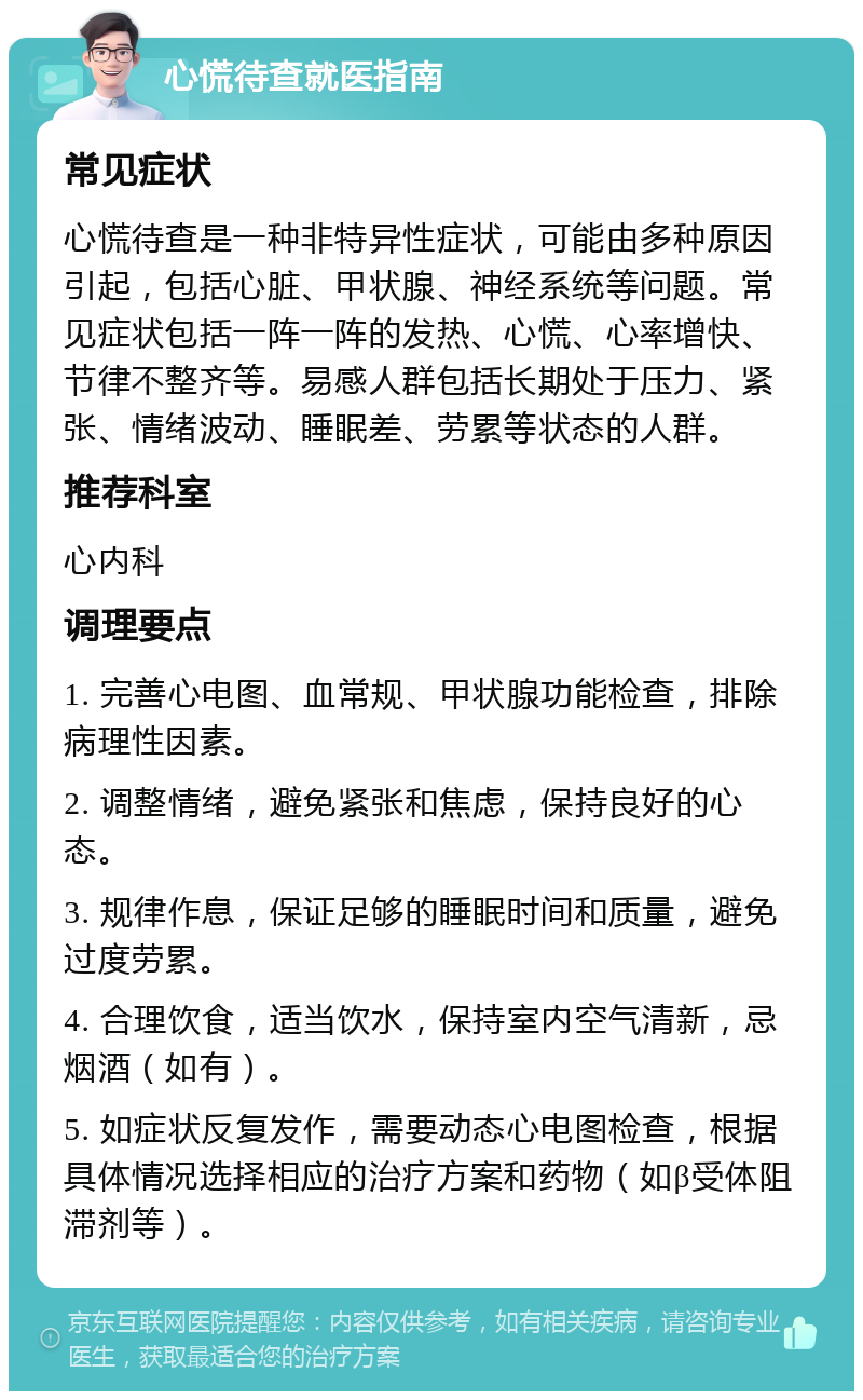 心慌待查就医指南 常见症状 心慌待查是一种非特异性症状，可能由多种原因引起，包括心脏、甲状腺、神经系统等问题。常见症状包括一阵一阵的发热、心慌、心率增快、节律不整齐等。易感人群包括长期处于压力、紧张、情绪波动、睡眠差、劳累等状态的人群。 推荐科室 心内科 调理要点 1. 完善心电图、血常规、甲状腺功能检查，排除病理性因素。 2. 调整情绪，避免紧张和焦虑，保持良好的心态。 3. 规律作息，保证足够的睡眠时间和质量，避免过度劳累。 4. 合理饮食，适当饮水，保持室内空气清新，忌烟酒（如有）。 5. 如症状反复发作，需要动态心电图检查，根据具体情况选择相应的治疗方案和药物（如β受体阻滞剂等）。