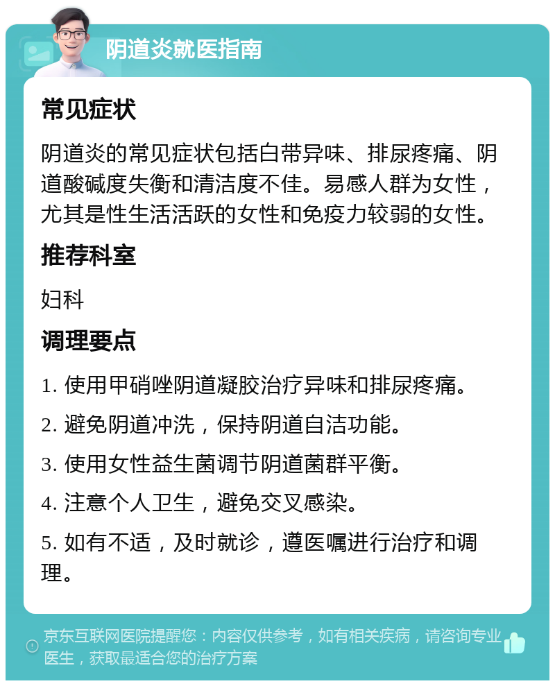 阴道炎就医指南 常见症状 阴道炎的常见症状包括白带异味、排尿疼痛、阴道酸碱度失衡和清洁度不佳。易感人群为女性，尤其是性生活活跃的女性和免疫力较弱的女性。 推荐科室 妇科 调理要点 1. 使用甲硝唑阴道凝胶治疗异味和排尿疼痛。 2. 避免阴道冲洗，保持阴道自洁功能。 3. 使用女性益生菌调节阴道菌群平衡。 4. 注意个人卫生，避免交叉感染。 5. 如有不适，及时就诊，遵医嘱进行治疗和调理。