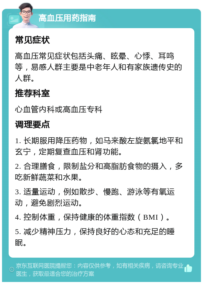 高血压用药指南 常见症状 高血压常见症状包括头痛、眩晕、心悸、耳鸣等，易感人群主要是中老年人和有家族遗传史的人群。 推荐科室 心血管内科或高血压专科 调理要点 1. 长期服用降压药物，如马来酸左旋氨氯地平和玄宁，定期复查血压和肾功能。 2. 合理膳食，限制盐分和高脂肪食物的摄入，多吃新鲜蔬菜和水果。 3. 适量运动，例如散步、慢跑、游泳等有氧运动，避免剧烈运动。 4. 控制体重，保持健康的体重指数（BMI）。 5. 减少精神压力，保持良好的心态和充足的睡眠。