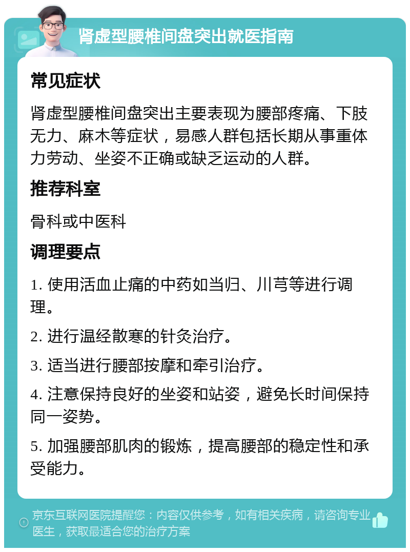 肾虚型腰椎间盘突出就医指南 常见症状 肾虚型腰椎间盘突出主要表现为腰部疼痛、下肢无力、麻木等症状，易感人群包括长期从事重体力劳动、坐姿不正确或缺乏运动的人群。 推荐科室 骨科或中医科 调理要点 1. 使用活血止痛的中药如当归、川芎等进行调理。 2. 进行温经散寒的针灸治疗。 3. 适当进行腰部按摩和牵引治疗。 4. 注意保持良好的坐姿和站姿，避免长时间保持同一姿势。 5. 加强腰部肌肉的锻炼，提高腰部的稳定性和承受能力。