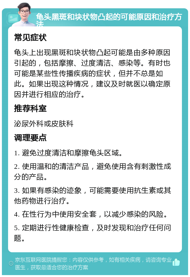 龟头黑斑和块状物凸起的可能原因和治疗方法 常见症状 龟头上出现黑斑和块状物凸起可能是由多种原因引起的，包括摩擦、过度清洁、感染等。有时也可能是某些性传播疾病的症状，但并不总是如此。如果出现这种情况，建议及时就医以确定原因并进行相应的治疗。 推荐科室 泌尿外科或皮肤科 调理要点 1. 避免过度清洁和摩擦龟头区域。 2. 使用温和的清洁产品，避免使用含有刺激性成分的产品。 3. 如果有感染的迹象，可能需要使用抗生素或其他药物进行治疗。 4. 在性行为中使用安全套，以减少感染的风险。 5. 定期进行性健康检查，及时发现和治疗任何问题。