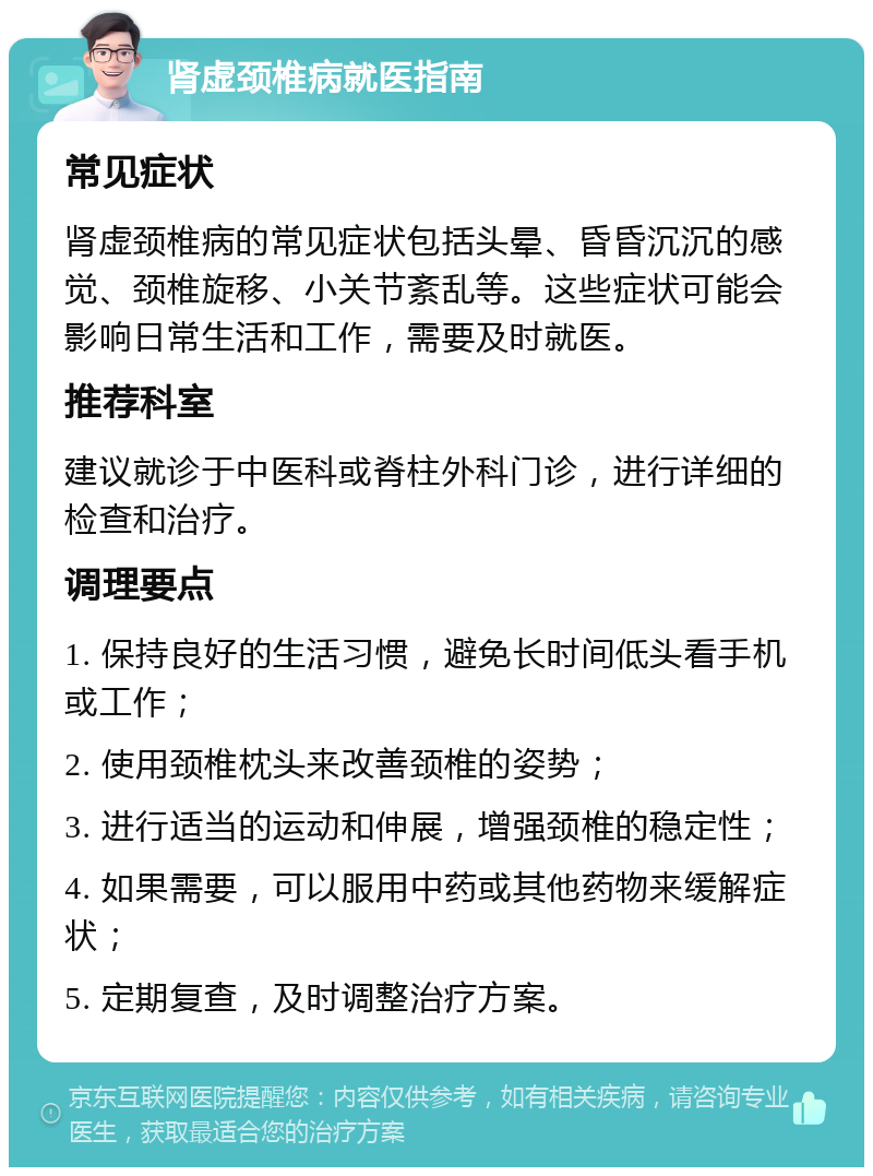 肾虚颈椎病就医指南 常见症状 肾虚颈椎病的常见症状包括头晕、昏昏沉沉的感觉、颈椎旋移、小关节紊乱等。这些症状可能会影响日常生活和工作，需要及时就医。 推荐科室 建议就诊于中医科或脊柱外科门诊，进行详细的检查和治疗。 调理要点 1. 保持良好的生活习惯，避免长时间低头看手机或工作； 2. 使用颈椎枕头来改善颈椎的姿势； 3. 进行适当的运动和伸展，增强颈椎的稳定性； 4. 如果需要，可以服用中药或其他药物来缓解症状； 5. 定期复查，及时调整治疗方案。