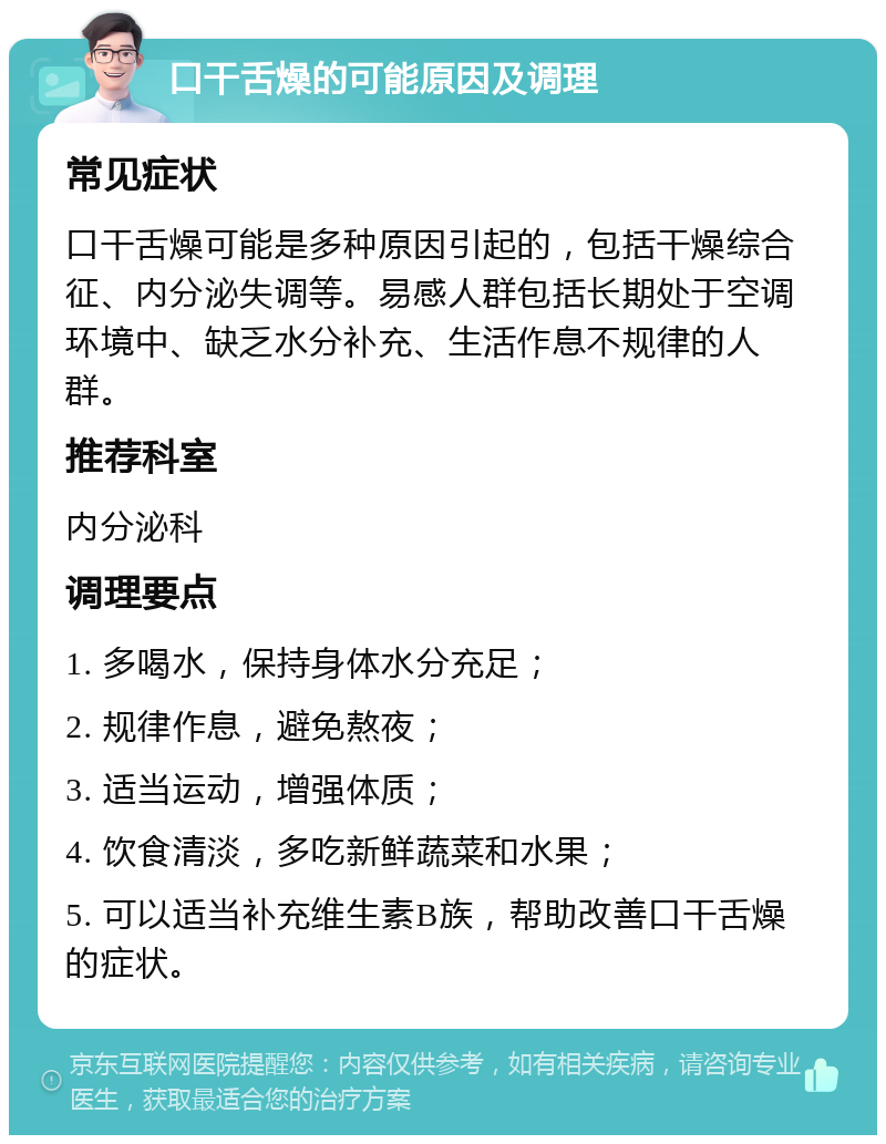 口干舌燥的可能原因及调理 常见症状 口干舌燥可能是多种原因引起的，包括干燥综合征、内分泌失调等。易感人群包括长期处于空调环境中、缺乏水分补充、生活作息不规律的人群。 推荐科室 内分泌科 调理要点 1. 多喝水，保持身体水分充足； 2. 规律作息，避免熬夜； 3. 适当运动，增强体质； 4. 饮食清淡，多吃新鲜蔬菜和水果； 5. 可以适当补充维生素B族，帮助改善口干舌燥的症状。