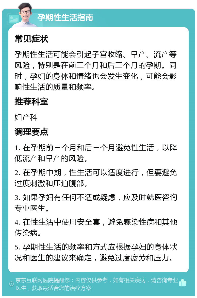 孕期性生活指南 常见症状 孕期性生活可能会引起子宫收缩、早产、流产等风险，特别是在前三个月和后三个月的孕期。同时，孕妇的身体和情绪也会发生变化，可能会影响性生活的质量和频率。 推荐科室 妇产科 调理要点 1. 在孕期前三个月和后三个月避免性生活，以降低流产和早产的风险。 2. 在孕期中期，性生活可以适度进行，但要避免过度刺激和压迫腹部。 3. 如果孕妇有任何不适或疑虑，应及时就医咨询专业医生。 4. 在性生活中使用安全套，避免感染性病和其他传染病。 5. 孕期性生活的频率和方式应根据孕妇的身体状况和医生的建议来确定，避免过度疲劳和压力。