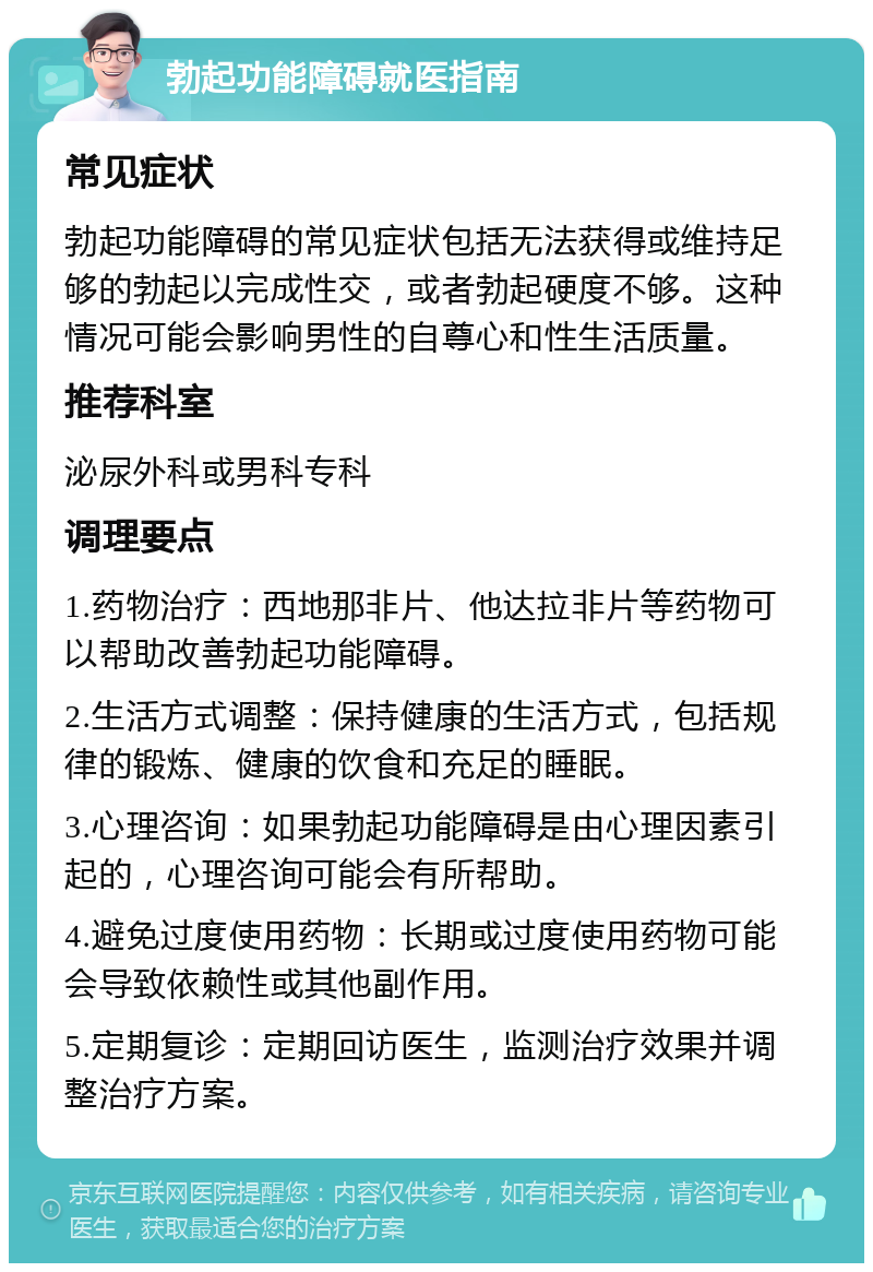 勃起功能障碍就医指南 常见症状 勃起功能障碍的常见症状包括无法获得或维持足够的勃起以完成性交，或者勃起硬度不够。这种情况可能会影响男性的自尊心和性生活质量。 推荐科室 泌尿外科或男科专科 调理要点 1.药物治疗：西地那非片、他达拉非片等药物可以帮助改善勃起功能障碍。 2.生活方式调整：保持健康的生活方式，包括规律的锻炼、健康的饮食和充足的睡眠。 3.心理咨询：如果勃起功能障碍是由心理因素引起的，心理咨询可能会有所帮助。 4.避免过度使用药物：长期或过度使用药物可能会导致依赖性或其他副作用。 5.定期复诊：定期回访医生，监测治疗效果并调整治疗方案。