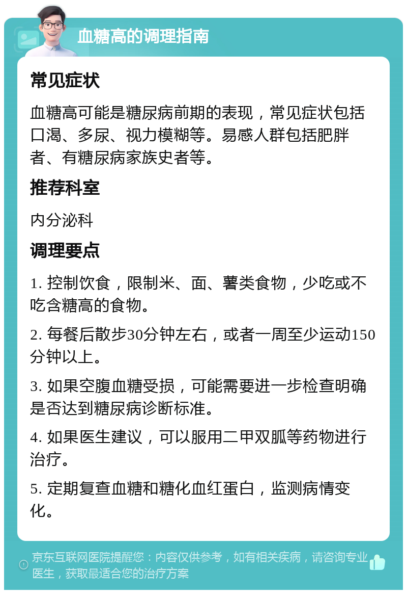 血糖高的调理指南 常见症状 血糖高可能是糖尿病前期的表现，常见症状包括口渴、多尿、视力模糊等。易感人群包括肥胖者、有糖尿病家族史者等。 推荐科室 内分泌科 调理要点 1. 控制饮食，限制米、面、薯类食物，少吃或不吃含糖高的食物。 2. 每餐后散步30分钟左右，或者一周至少运动150分钟以上。 3. 如果空腹血糖受损，可能需要进一步检查明确是否达到糖尿病诊断标准。 4. 如果医生建议，可以服用二甲双胍等药物进行治疗。 5. 定期复查血糖和糖化血红蛋白，监测病情变化。