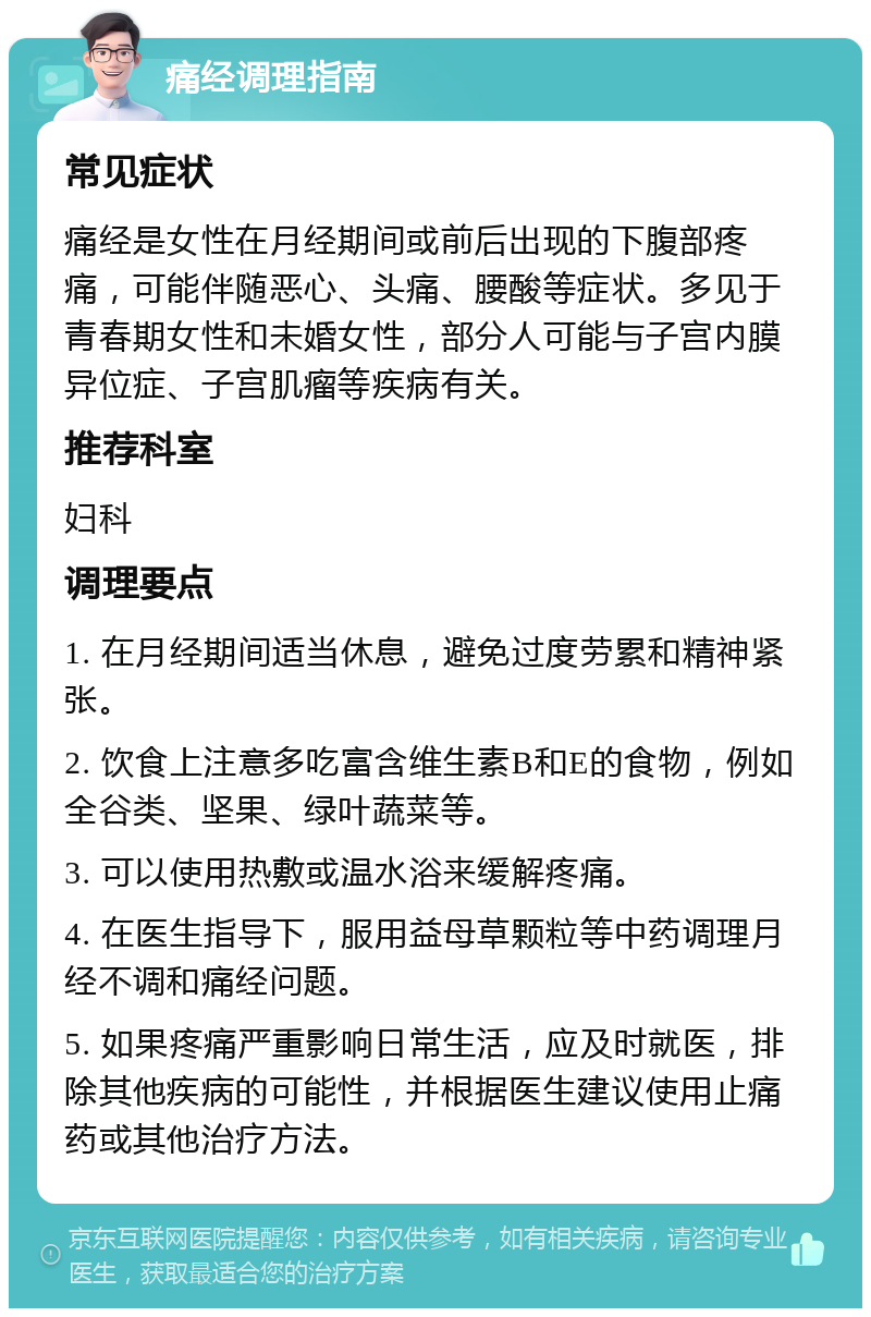 痛经调理指南 常见症状 痛经是女性在月经期间或前后出现的下腹部疼痛，可能伴随恶心、头痛、腰酸等症状。多见于青春期女性和未婚女性，部分人可能与子宫内膜异位症、子宫肌瘤等疾病有关。 推荐科室 妇科 调理要点 1. 在月经期间适当休息，避免过度劳累和精神紧张。 2. 饮食上注意多吃富含维生素B和E的食物，例如全谷类、坚果、绿叶蔬菜等。 3. 可以使用热敷或温水浴来缓解疼痛。 4. 在医生指导下，服用益母草颗粒等中药调理月经不调和痛经问题。 5. 如果疼痛严重影响日常生活，应及时就医，排除其他疾病的可能性，并根据医生建议使用止痛药或其他治疗方法。