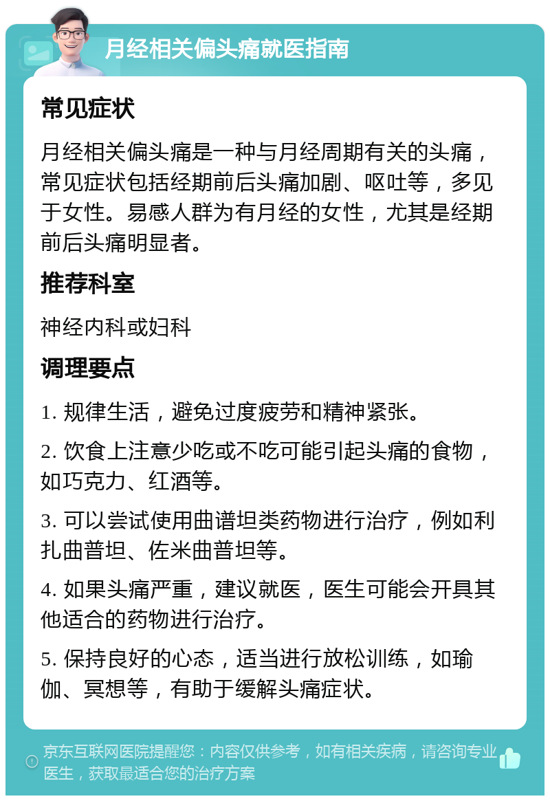 月经相关偏头痛就医指南 常见症状 月经相关偏头痛是一种与月经周期有关的头痛，常见症状包括经期前后头痛加剧、呕吐等，多见于女性。易感人群为有月经的女性，尤其是经期前后头痛明显者。 推荐科室 神经内科或妇科 调理要点 1. 规律生活，避免过度疲劳和精神紧张。 2. 饮食上注意少吃或不吃可能引起头痛的食物，如巧克力、红酒等。 3. 可以尝试使用曲谱坦类药物进行治疗，例如利扎曲普坦、佐米曲普坦等。 4. 如果头痛严重，建议就医，医生可能会开具其他适合的药物进行治疗。 5. 保持良好的心态，适当进行放松训练，如瑜伽、冥想等，有助于缓解头痛症状。