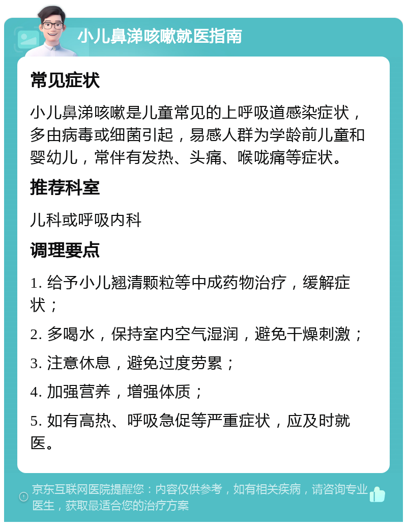 小儿鼻涕咳嗽就医指南 常见症状 小儿鼻涕咳嗽是儿童常见的上呼吸道感染症状，多由病毒或细菌引起，易感人群为学龄前儿童和婴幼儿，常伴有发热、头痛、喉咙痛等症状。 推荐科室 儿科或呼吸内科 调理要点 1. 给予小儿翘清颗粒等中成药物治疗，缓解症状； 2. 多喝水，保持室内空气湿润，避免干燥刺激； 3. 注意休息，避免过度劳累； 4. 加强营养，增强体质； 5. 如有高热、呼吸急促等严重症状，应及时就医。