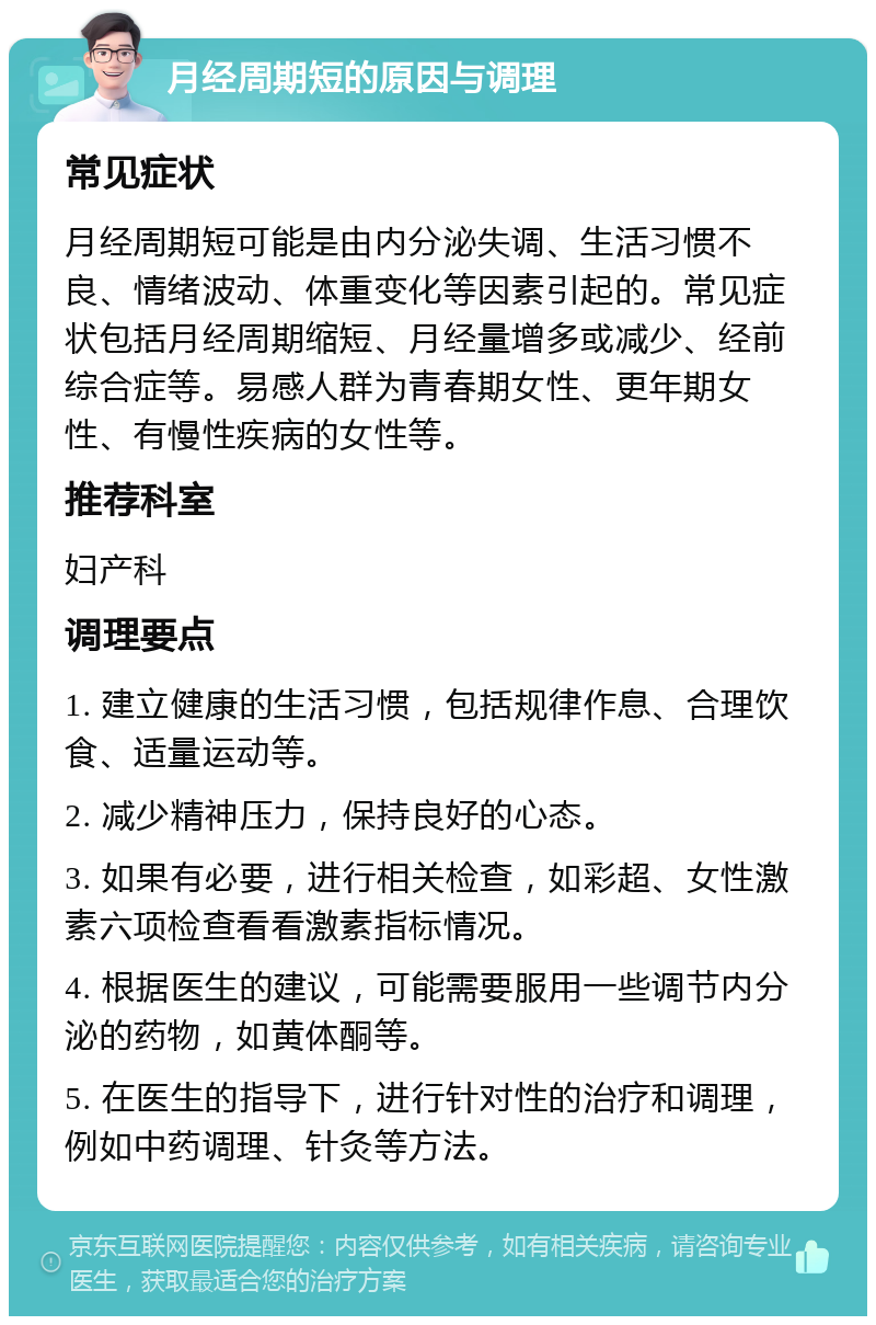 月经周期短的原因与调理 常见症状 月经周期短可能是由内分泌失调、生活习惯不良、情绪波动、体重变化等因素引起的。常见症状包括月经周期缩短、月经量增多或减少、经前综合症等。易感人群为青春期女性、更年期女性、有慢性疾病的女性等。 推荐科室 妇产科 调理要点 1. 建立健康的生活习惯，包括规律作息、合理饮食、适量运动等。 2. 减少精神压力，保持良好的心态。 3. 如果有必要，进行相关检查，如彩超、女性激素六项检查看看激素指标情况。 4. 根据医生的建议，可能需要服用一些调节内分泌的药物，如黄体酮等。 5. 在医生的指导下，进行针对性的治疗和调理，例如中药调理、针灸等方法。