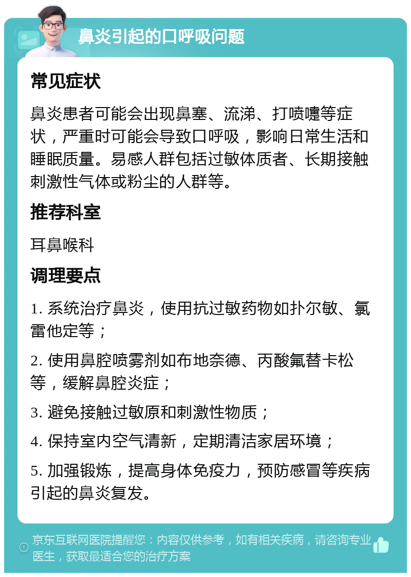 鼻炎引起的口呼吸问题 常见症状 鼻炎患者可能会出现鼻塞、流涕、打喷嚏等症状，严重时可能会导致口呼吸，影响日常生活和睡眠质量。易感人群包括过敏体质者、长期接触刺激性气体或粉尘的人群等。 推荐科室 耳鼻喉科 调理要点 1. 系统治疗鼻炎，使用抗过敏药物如扑尔敏、氯雷他定等； 2. 使用鼻腔喷雾剂如布地奈德、丙酸氟替卡松等，缓解鼻腔炎症； 3. 避免接触过敏原和刺激性物质； 4. 保持室内空气清新，定期清洁家居环境； 5. 加强锻炼，提高身体免疫力，预防感冒等疾病引起的鼻炎复发。