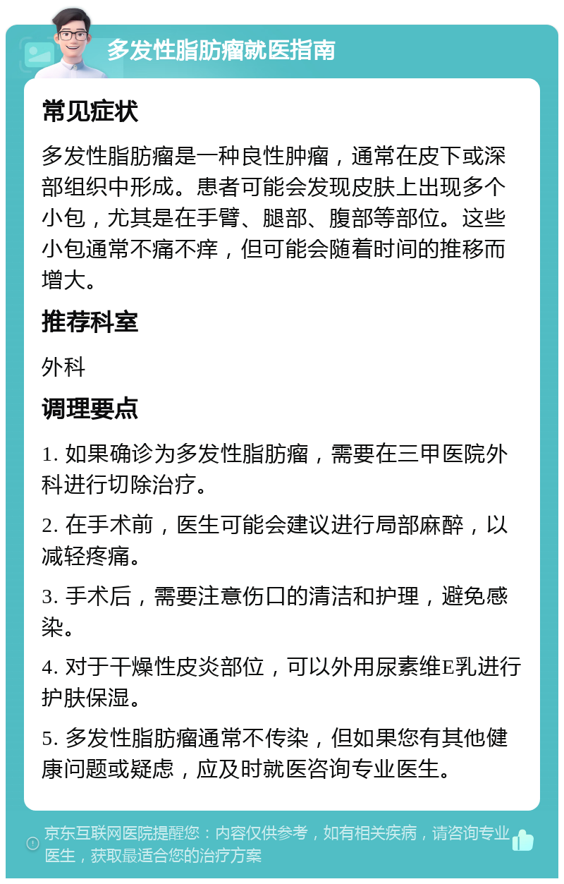 多发性脂肪瘤就医指南 常见症状 多发性脂肪瘤是一种良性肿瘤，通常在皮下或深部组织中形成。患者可能会发现皮肤上出现多个小包，尤其是在手臂、腿部、腹部等部位。这些小包通常不痛不痒，但可能会随着时间的推移而增大。 推荐科室 外科 调理要点 1. 如果确诊为多发性脂肪瘤，需要在三甲医院外科进行切除治疗。 2. 在手术前，医生可能会建议进行局部麻醉，以减轻疼痛。 3. 手术后，需要注意伤口的清洁和护理，避免感染。 4. 对于干燥性皮炎部位，可以外用尿素维E乳进行护肤保湿。 5. 多发性脂肪瘤通常不传染，但如果您有其他健康问题或疑虑，应及时就医咨询专业医生。