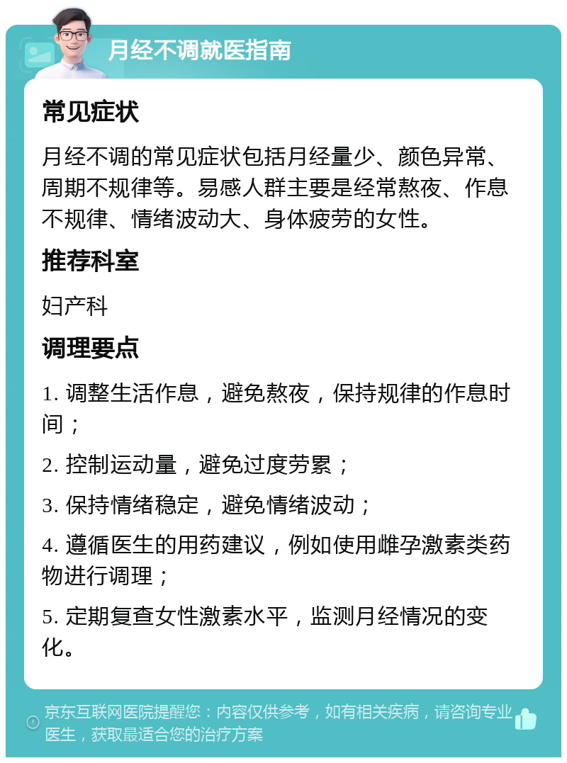 月经不调就医指南 常见症状 月经不调的常见症状包括月经量少、颜色异常、周期不规律等。易感人群主要是经常熬夜、作息不规律、情绪波动大、身体疲劳的女性。 推荐科室 妇产科 调理要点 1. 调整生活作息，避免熬夜，保持规律的作息时间； 2. 控制运动量，避免过度劳累； 3. 保持情绪稳定，避免情绪波动； 4. 遵循医生的用药建议，例如使用雌孕激素类药物进行调理； 5. 定期复查女性激素水平，监测月经情况的变化。