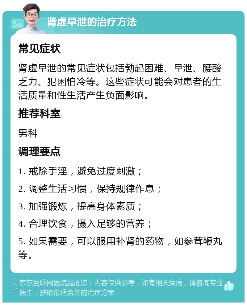 肾虚早泄的治疗方法 常见症状 肾虚早泄的常见症状包括勃起困难、早泄、腰酸乏力、犯困怕冷等。这些症状可能会对患者的生活质量和性生活产生负面影响。 推荐科室 男科 调理要点 1. 戒除手淫，避免过度刺激； 2. 调整生活习惯，保持规律作息； 3. 加强锻炼，提高身体素质； 4. 合理饮食，摄入足够的营养； 5. 如果需要，可以服用补肾的药物，如参茸鞭丸等。