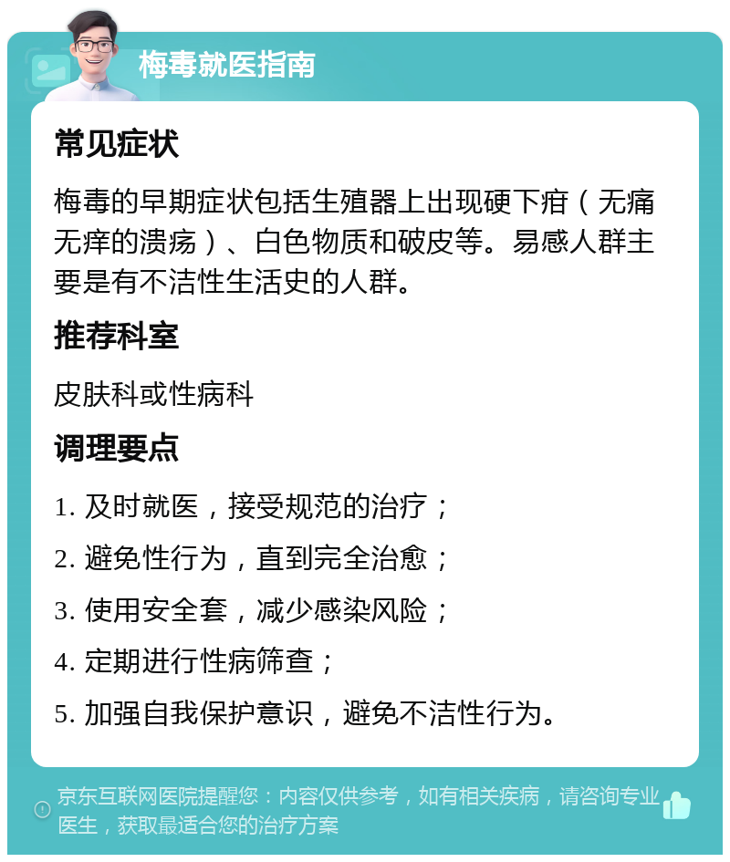 梅毒就医指南 常见症状 梅毒的早期症状包括生殖器上出现硬下疳（无痛无痒的溃疡）、白色物质和破皮等。易感人群主要是有不洁性生活史的人群。 推荐科室 皮肤科或性病科 调理要点 1. 及时就医，接受规范的治疗； 2. 避免性行为，直到完全治愈； 3. 使用安全套，减少感染风险； 4. 定期进行性病筛查； 5. 加强自我保护意识，避免不洁性行为。