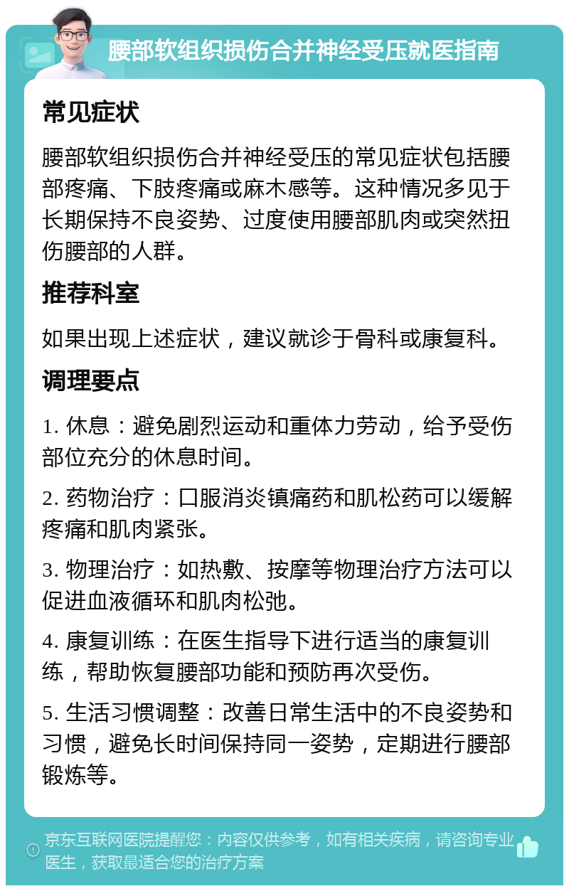 腰部软组织损伤合并神经受压就医指南 常见症状 腰部软组织损伤合并神经受压的常见症状包括腰部疼痛、下肢疼痛或麻木感等。这种情况多见于长期保持不良姿势、过度使用腰部肌肉或突然扭伤腰部的人群。 推荐科室 如果出现上述症状，建议就诊于骨科或康复科。 调理要点 1. 休息：避免剧烈运动和重体力劳动，给予受伤部位充分的休息时间。 2. 药物治疗：口服消炎镇痛药和肌松药可以缓解疼痛和肌肉紧张。 3. 物理治疗：如热敷、按摩等物理治疗方法可以促进血液循环和肌肉松弛。 4. 康复训练：在医生指导下进行适当的康复训练，帮助恢复腰部功能和预防再次受伤。 5. 生活习惯调整：改善日常生活中的不良姿势和习惯，避免长时间保持同一姿势，定期进行腰部锻炼等。