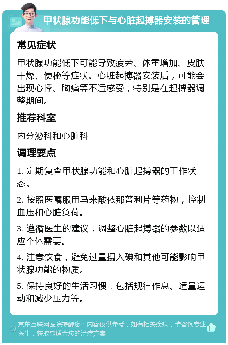 甲状腺功能低下与心脏起搏器安装的管理 常见症状 甲状腺功能低下可能导致疲劳、体重增加、皮肤干燥、便秘等症状。心脏起搏器安装后，可能会出现心悸、胸痛等不适感受，特别是在起搏器调整期间。 推荐科室 内分泌科和心脏科 调理要点 1. 定期复查甲状腺功能和心脏起搏器的工作状态。 2. 按照医嘱服用马来酸依那普利片等药物，控制血压和心脏负荷。 3. 遵循医生的建议，调整心脏起搏器的参数以适应个体需要。 4. 注意饮食，避免过量摄入碘和其他可能影响甲状腺功能的物质。 5. 保持良好的生活习惯，包括规律作息、适量运动和减少压力等。