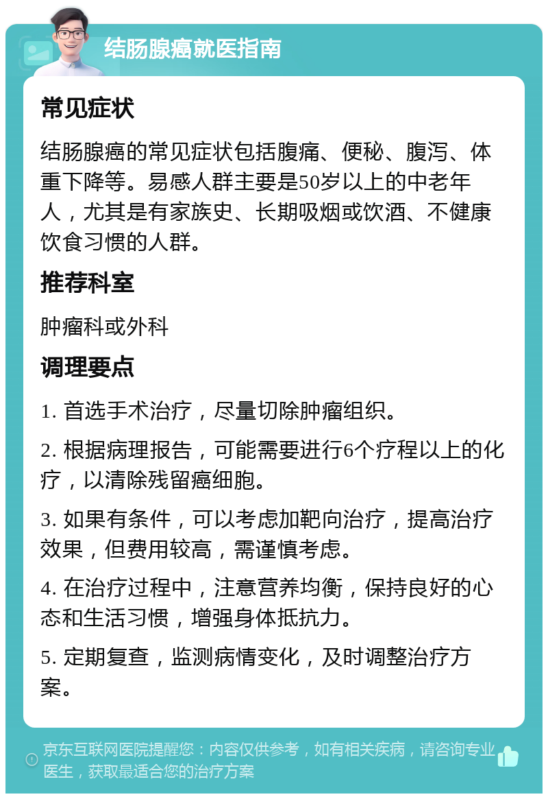 结肠腺癌就医指南 常见症状 结肠腺癌的常见症状包括腹痛、便秘、腹泻、体重下降等。易感人群主要是50岁以上的中老年人，尤其是有家族史、长期吸烟或饮酒、不健康饮食习惯的人群。 推荐科室 肿瘤科或外科 调理要点 1. 首选手术治疗，尽量切除肿瘤组织。 2. 根据病理报告，可能需要进行6个疗程以上的化疗，以清除残留癌细胞。 3. 如果有条件，可以考虑加靶向治疗，提高治疗效果，但费用较高，需谨慎考虑。 4. 在治疗过程中，注意营养均衡，保持良好的心态和生活习惯，增强身体抵抗力。 5. 定期复查，监测病情变化，及时调整治疗方案。