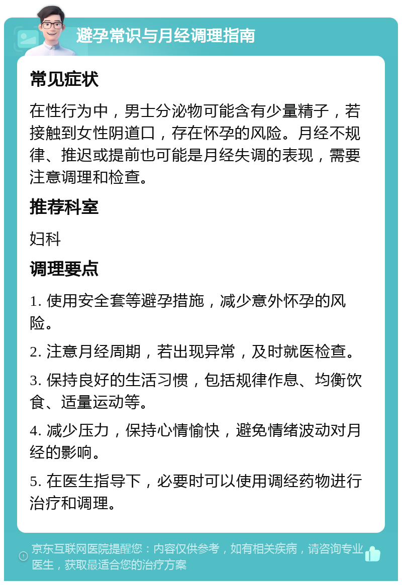 避孕常识与月经调理指南 常见症状 在性行为中，男士分泌物可能含有少量精子，若接触到女性阴道口，存在怀孕的风险。月经不规律、推迟或提前也可能是月经失调的表现，需要注意调理和检查。 推荐科室 妇科 调理要点 1. 使用安全套等避孕措施，减少意外怀孕的风险。 2. 注意月经周期，若出现异常，及时就医检查。 3. 保持良好的生活习惯，包括规律作息、均衡饮食、适量运动等。 4. 减少压力，保持心情愉快，避免情绪波动对月经的影响。 5. 在医生指导下，必要时可以使用调经药物进行治疗和调理。